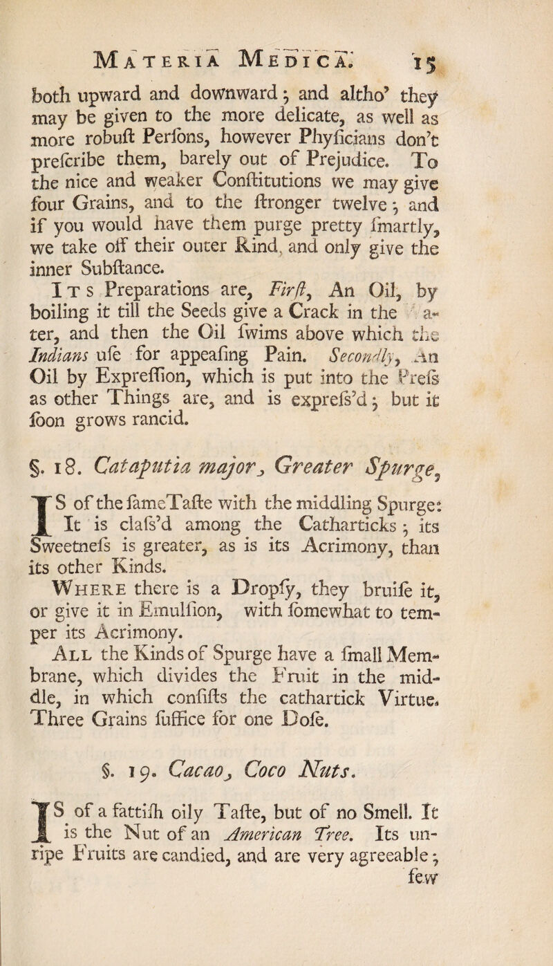both upward and downward} and altho’ they may be given to the more delicate, as well as more robuft Perfons, however Phylicjans don’t prefcribe them, barely out of Prejudice. To the nice and weaker Conftitutions we may give four Grains, and to the Wronger twelve *, and if you would have them purge pretty fmartly, we take oif their outer Rind, and only give the inner Subftance. Its Preparations are, Fir(I, An Oil, by boiling it till the Seeds give a Crack in the a- ter, and then the Oil fwims above which the Indians ule for appealing Pain. Secondly, .An Oil by Expreffion, which is put into the Prels as other Things are, and is exprels’d, but it loon grows rancid. §. 18. Cataputia major . Greater Spurge5 IS of the lameTafte with the middling Spurge: It is clafs’d among the Catharticks • its Sweetnefs is greater, as is its Acrimony, than its other Kinds. Where there is a Droply, they bruife it, or give it in Emullion, with lomewhat to tem¬ per its Acrimony. All the Kinds of Spurge have a fmail Mem¬ brane, which divides the Fruit in the mid¬ dle, in which conlifts the cathartick Virtue. Three Grains fuffice for one Dole. §. 19. Cacaoj Coco Nuts. IS of a fattifh oily Tafte, but of no Smell. It is the Nut of an American Tree. Its un¬ ripe Fruits are candied, and are very agreeable; few