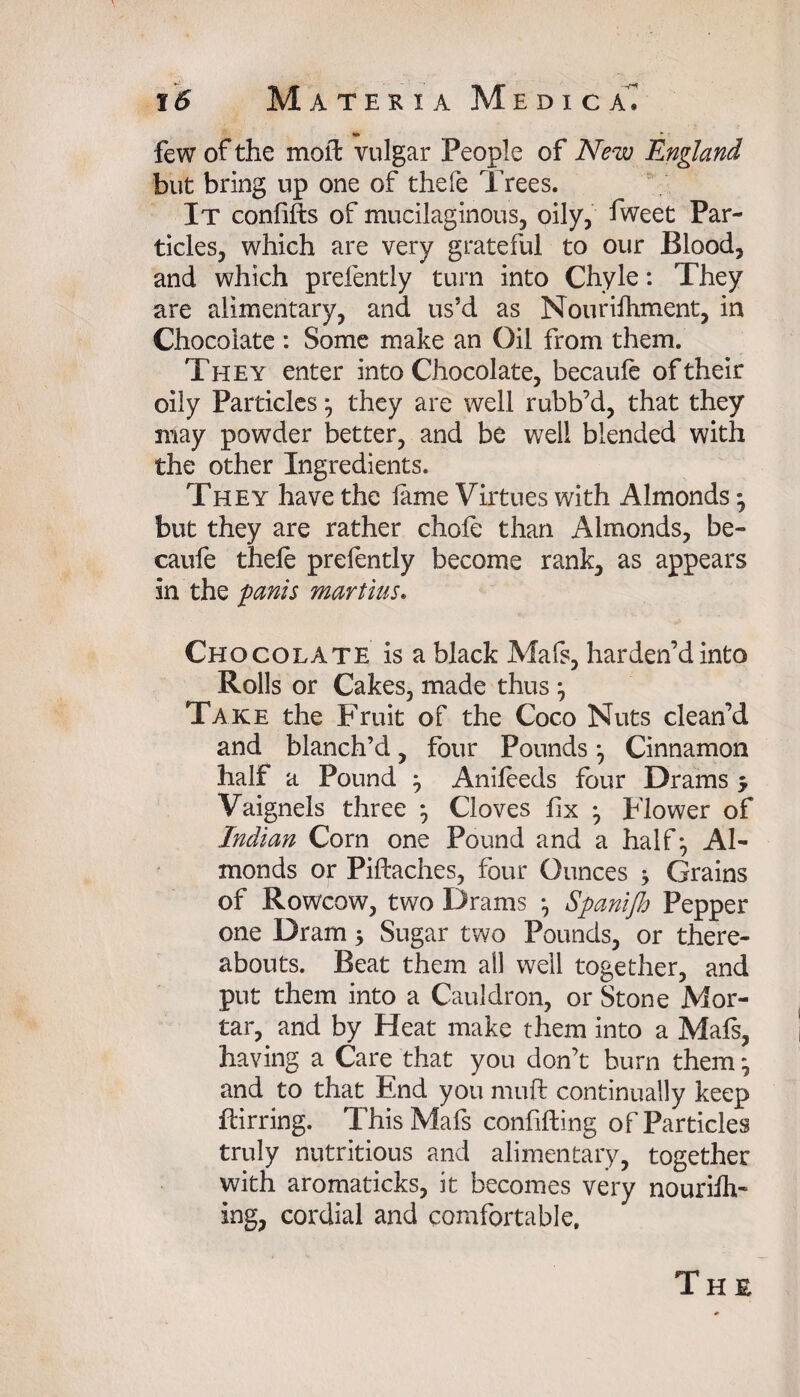 •» _ ~ - few of the moil vulgar People of New England but bring up one of thefe Trees. It confifts of mucilaginous, oily, fweet Par¬ ticles, which are very grateful to our Blood, and which prefently turn into Chyle: They are alimentary, and us’d as Nourifhment, in Chocolate: Some make an Oil from them. They enter into Chocolate, becaufe of their oily Particles *, they are well rubb’d, that they may powder better, and be well blended with the other Ingredients. They have the lame Virtues with Almonds; but they are rather chofe than Almonds, be- caufe thefe prefently become rank, as appears in the panis martins. Chocolate is a black Mafs, harden’d into Rolls or Cakes, made thus Take the Fruit of the Coco Nuts clean’d and blanch’d, four Pounds *, Cinnamon half a Pound 3 Anifeeds four Drams 5 Vaignels three } Cloves fix Flower of Ittdian Corn one Pound and a half Al¬ monds or Piftaches, four Ounces ; Grains of Rowcow, two Drams ^ Spanijh Pepper one Dram 5 Sugar two Pounds, or there¬ abouts. Beat them all well together, and put them into a Cauldron, or Stone Mor¬ tar, and by Heat make them into a Mafs, having a Care that you don’t burn them ^ and to that End you niuft continually keep flirring. This Mafs confiding of Particles truly nutritious and alimentary, together with aromaticks, it becomes very nouriih- ing, cordial and comfortable.