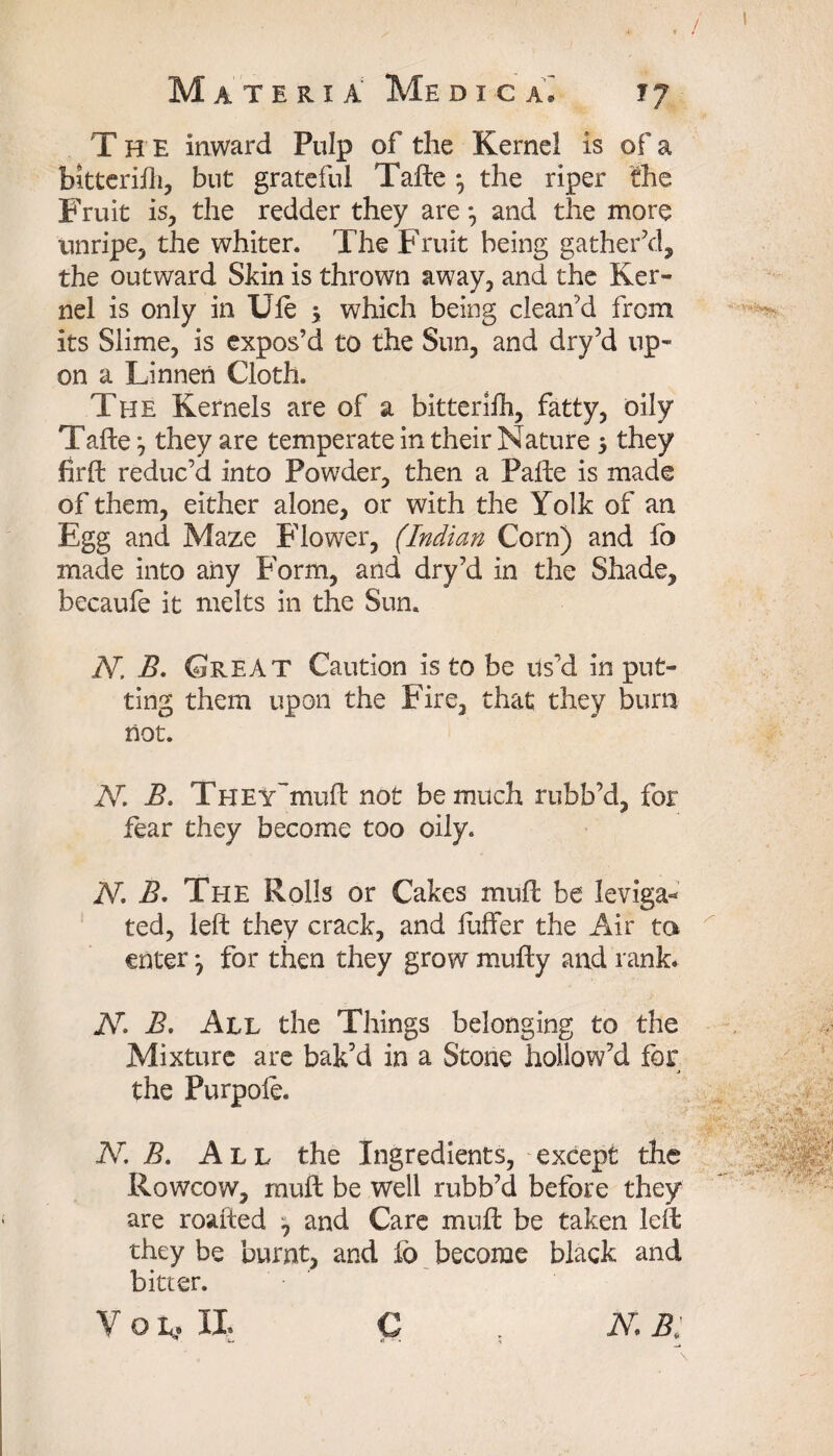 The inward Pulp of the Kernel is of a bitteriih, but grateful Tafte } the riper the Fruit is, the redder they are*, and the more unripe, the whiter. The Fruit being gather'd, the outward Skin is thrown away, and the Ker¬ nel is only in Ule 3 which being clean'd from its Slime, is expos’d to the Sun, and dry’d up¬ on a Linnen Cloth. The Kernels are of a bitteriih, fatty, oily Tafte 3 they are temperate in their Nature 5 they firft reduc’d into Powder, then a Pafte is made of them, either alone, or with the Yolk of an Egg and Maze Flower, (Indian Corn) and fo made into any Form, and dry’d in the Shade, becaufe it melts in the Sun. N, B. Great Caution is to be us’d in put¬ ting them upon the Fire, that they burn not. 2V. B, THEY~muft not be much rubb’d, for fear they become too oily. N. B. The Rolls or Cakes mud: be leviga* ted, left they crack, and luffer the Air to enter 3 for then they grow mufty and rank. 2V. B. All the Things belonging to the Mixture are bak’d in a Stone hollow’d for j the Purpoie. 2V. B. All the Ingredients, except the Rowcow, rnuft be well rubb’d before they are roafted 3 and Care muft be taken left they be burnt, and fo become black and bitter. V Q L, IX N.B