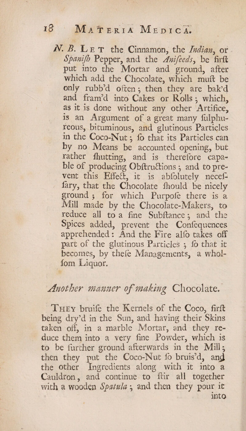 N. B. Let the Cinnamon, the Indian, or Spanifh Pepper, and the Anifeeds, be firft put into the Mortar and ground, after which add the Chocolate, which muft be only rubb’d often ^ then they are bak’d and fram’d into Cakes or Rolls \ which, as it is done without any other Artifice, is an Argument of a great many liilphu- reous, bituminous, and glutinous Particles in the Coco-Nut *, lb that its Particles can by no Means be accounted opening, but rather fhutting, and is therefore capa¬ ble of producing Obftru&ions *, and to pre¬ vent this Effect, it is abfolutely necef- lary, that the Chocolate fhould be nicely ground 5 for which Purpofe there is a Mill made by the Chocolate-Makers, to reduce all to a fine Subfiance and the Spices added, prevent the Confequences apprehended: And the Fire alio takes off part of the glutinous Particles j fo that it becomes, by thefe Managements, a whol- fom Liquor. Another manner of making Chocolate* They bruife the Kernels of the Coco, firft being dry’d in the Sun, and having their Skins taken off, in a marble Mortar, and they re¬ duce them into a very fine Powder, which is to be further ground afterwards in the Mill ^ then they put the Coco-Nut fb bruis’d, ancl the other Ingredients along with it into a Cauldron, and continue to ftir all together with a wooden Spatula , and then they pour it into