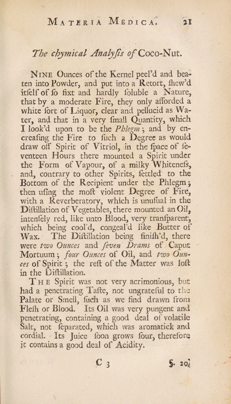 The chymical Analyfis of Coco-Nut. Nine Ounces of the Kernel peel’d and bea¬ ten into Powder, and put into a Retort, fhew’d itfelf of fo fixt and hardly foluble a Nature, that by a moderate Fire, they only afforded a white fort of Jfficjuor, clear and pellucid as Wa¬ ter, and that in a very fmall Quantity, which I look’d upon to be the Phlegm} and by en- creafing the Fire to fuch a Degree as would draw off Spirit of Vitriol, in the Ipace of ie- venteen Hours there mounted a Spirit under the Form of Vapour, of a milky Whitenefs, and, contrary to other Spirits, fettled to the Bottom of the Recipient under the Phlegm \ then ufing the moil violent Degree of Fire, with a Reverberatory, which is unufual in the Dillillation of Vegetables, there mounted an Oil, inteniely red, like unto Blood, very traniparent, which being cool’d, congeal’d like Butter of Wax. The Dillillation being finiih’d, there were two Ounces and [even Drams of Caput Mortuum j four Ounces of Oil, and two Oun- ces of Spirit \ the reft of the Matter was loft in the Dillillation. The Spirit was not very acrimonious, but had a penetrating Tafte, not ungrateful to the Palate or Smell, luch as we find drawn from Flelh or Blood. Its Oil was very pungent and penetrating, containing a good deal of volatile Salt, not feparated, which was aromatick and cordial. - Its Juice foon grows four, therefore it contains a good deal of Acidity.