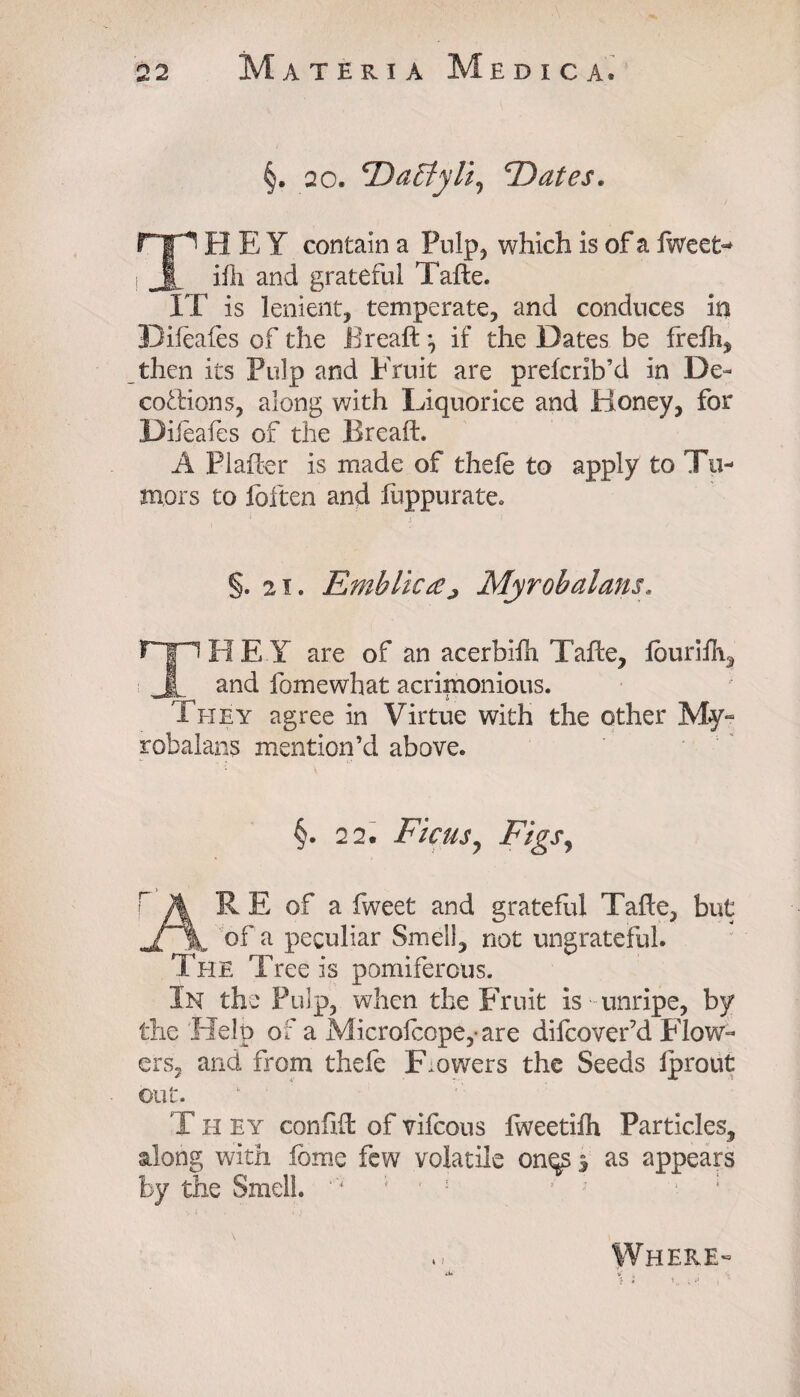 §. 20. 'Dactyli, *Dates. THEY contain a Pulp, which is of a fweet- ifli and grateful Tafte. IT is lenient, temperate, and conduces in Difeafes of the Bread\ if the Dates be frelh, then its Pulp and Fruit are preferib’d in De¬ coctions, along with Liquorice and Honey, for Difeafes of the Bread. A PI after is made of thefe to apply to Tu¬ mors to loften and luppurate. §. 21. Emblicrtj Myrobalans. ryiREI are of an acerbifh Tafte, louriih, JL and fomewhat acrimonious. They agree in Virtue with the other My- robalans mention’d above. §. 2 2. Ficus, Figs, r A R E of a fweet and grateful Tafte, but JTa, of a peculiar Smell, not ungrateful. The Tree is pomiferous. In the Pulp, when the Fruit is unripe, by the Help of a Microfcope,-are difcover’d Flow¬ ers, and from thefe Flowers the Seeds fprout out. T H ey confift of vifcous fweetifh Particles, along with fome few volatile onqs $ as appears by the Smell. *'*' ' r : s ; ■ : Where- j* V