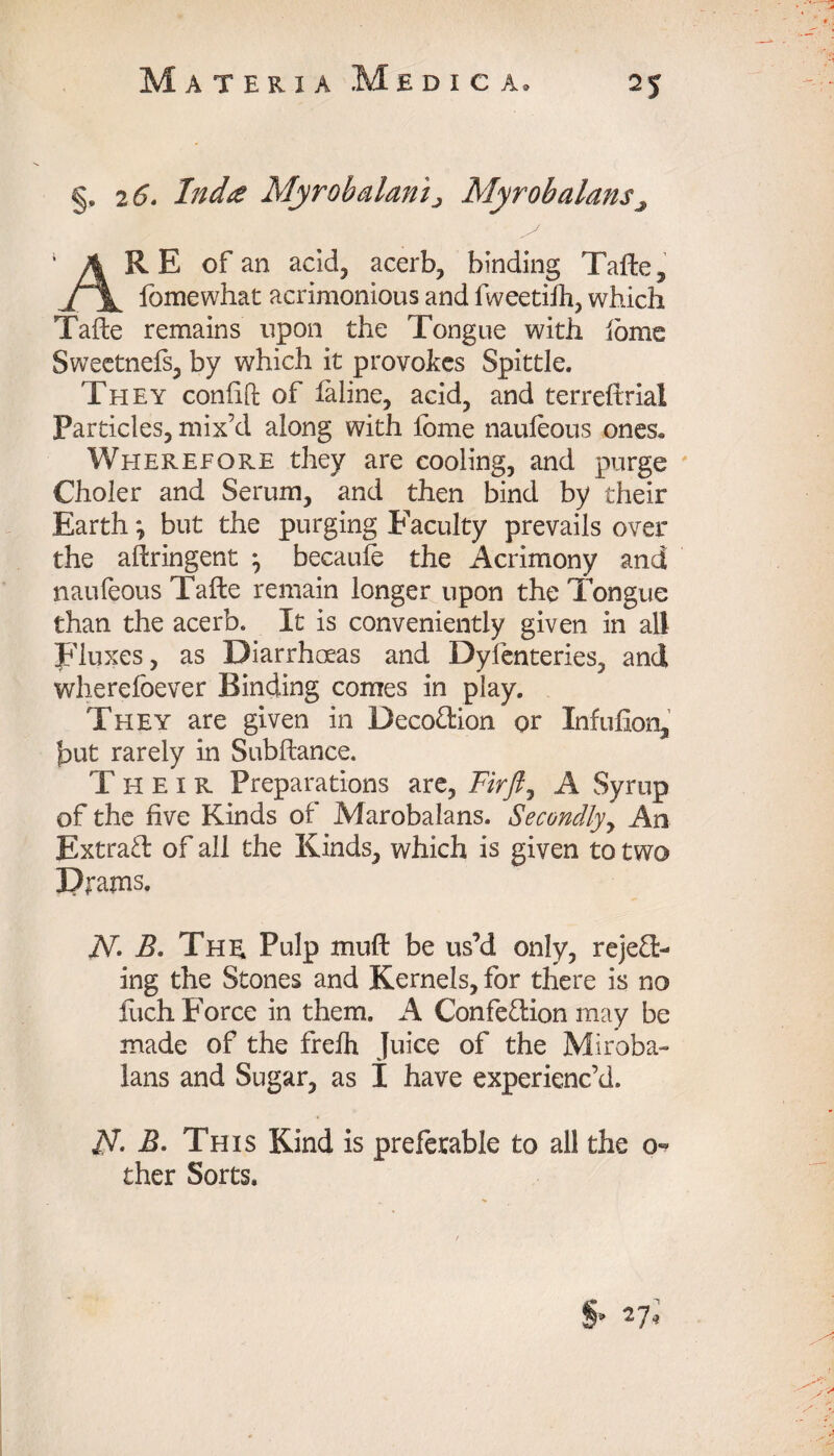 §, 2 6. Incite Myrobalanij Myrobalans^ ARE of an acid, acerb, binding Tafte, fomewhat acrimonious and fweetiih, which Tafte remains upon the Tongue with iome Sweetnefs, by which it provokes Spittle. They confift of feline, acid, and terreftrial Particles, mix’d along with lome naufeous ones, Weierefore they are cooling, and purge Choler and Serum, and then bind by their Earth *, but the purging Faculty prevails over the ahringent } becaufe the Acrimony and naufeous Tafte remain longer upon the Tongue than the acerb. It is conveniently given in all Fluxes, as Diarrhoeas and Dyfenteries, and wherefoever Binding comes in play. They are given in Decodion or Infufion, but rarely in Subftance. Their Preparations are, Fir ft ^ A Syrup of the five Kinds of Marobalans. Secondly, An Extrad of all the Kinds, which is given to two Drams. jV. B. The Pulp muft be us’d only, rejed- ing the Stones and Kernels, for there is no iuch Force in them. A Confedion may be made of the frefh Juice of the Miroba- Ians and Sugar, as I have experienc’d. 1ft. B. This Kind is preferable to all the 0- ther Sorts.