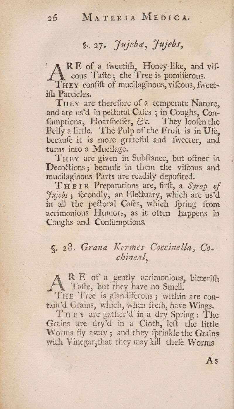 27. Jujebte, Jujebs^ AR E of a fweetiih, Honey-like, and vi£~ cous Tafte j the Tree is pomiferous. They confift of mucilaginous, vilcous, fweet- ifh Particles. They are therefore of a temperate Nature, and are us’d in pe&oral Cales j in Coughs, Con- fumptions, Hoarlheiles, &c. They loofen the Belly a little. The Pulp of the Fruit is in Ule, becaule it is more grateful and Tweeter, and turns into a Mucilage. They are given in Subfiance, but oftner in Decoflions > becaule in them the vilcous and mucilaginous Parts are readily depolited. Their Preparations are, firlb, a Syrup of Jujebs 5 fecondly, an Ele&uary, which are us’d in all the pefloral Cales, which ipring from acrimonious Humors, as it otten happens in Coughs and Conlumptions. §. 28. Grana Kermes Coccine lla j Co- chine a f AR E of a gently acrimonious, bitterifh v Tafte, but they have no Smell. The Tree is glandiferous > within are con¬ tain’d Grains, which, when frelh, have Wings. Th e y are gather’d in a dry Spring : The Grains are dry’d in a Cloth, left the little Worms fly away 5 and they iprinkle the Grains with Vinegar?that they may kill thefe Worms As