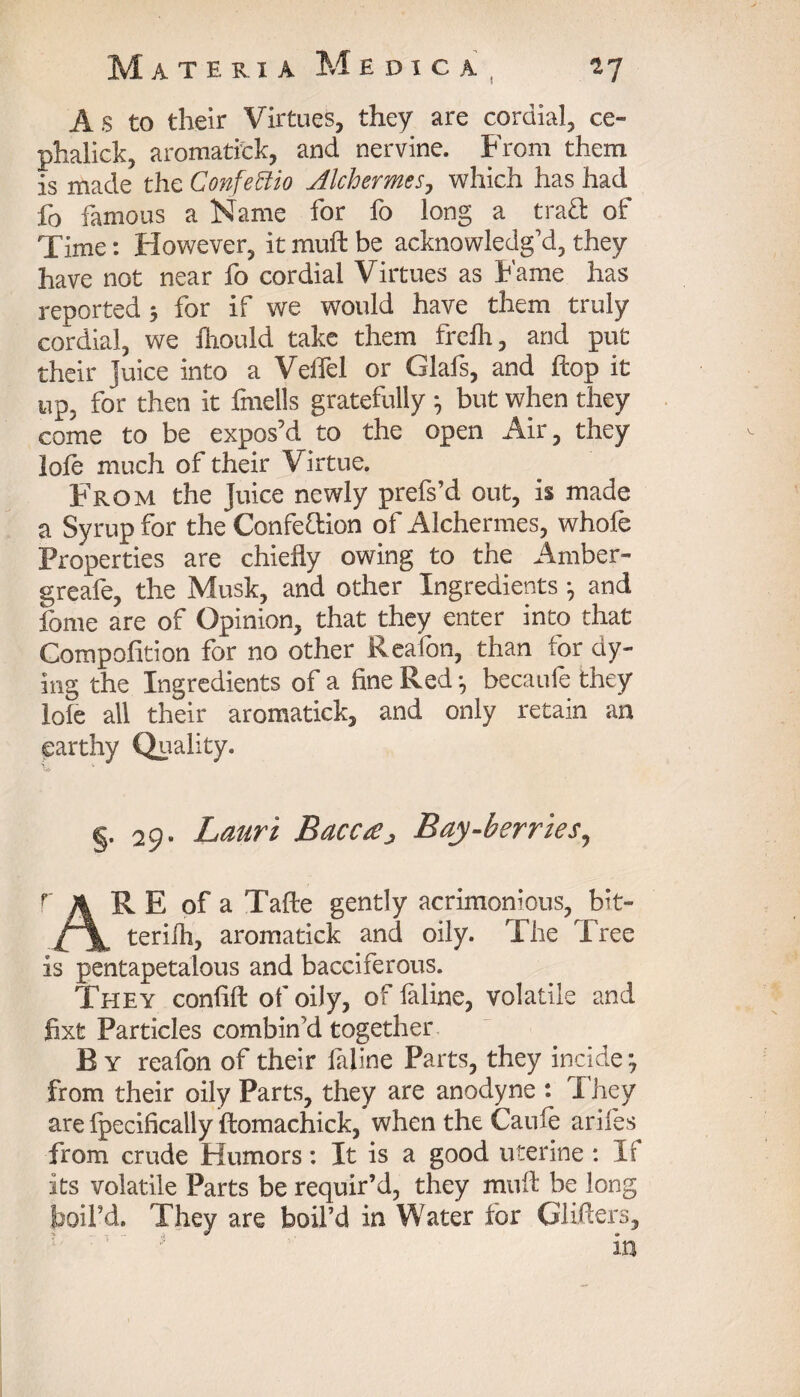 ! As to their Virtues, they are cordial, ce- phalick, aromatick, and nervine. From them is made the Confettio Jlchermes, which has had fo famous a Name for fo long a traft of Time: However, it muft be acknowledg’d, they have not near fo cordial Virtues as Fame has reported 5 for if we would have them truly cordial, we ftiould take them frefli, and put their juice into a Velfel or Glafs, and flop it up, for then it fmells gratefully , but when they come to be expos’d to the open Air, they lofe much of their Virtue. From the Juice newly prefs’d out, is made a Syrup for the Confe&ion of Alchermes, whofe Properties are chiefly owing to the Amber- greafe, the Musk, and other Ingredients , and fome are of Opinion, that they enter into that Compofition for no other Reafon, than for dy¬ ing the Ingredients of a fine Red •, becaufe they loie all their aromatick, and only retain an earthy Quality. §. 29- Lauri Bacc£j> Bay-berries, r A R E of a Tafte gently acrimonious, bit- terilh, aromatick and oily. The Tree is pentapetalous and bacciferous. They confift of oily, of feline, volatile and fixfc Particles combin'd together B y reafon of their feline Parts, they incide *7 from their oily Parts, they are anodyne : They are fpecifically ftomachick, when the Caufe ariles from crude Humors: It is a good uterine : It its volatile Parts be requir’d, they muft be long boil’d. They are boil’d in Water for Gliders,