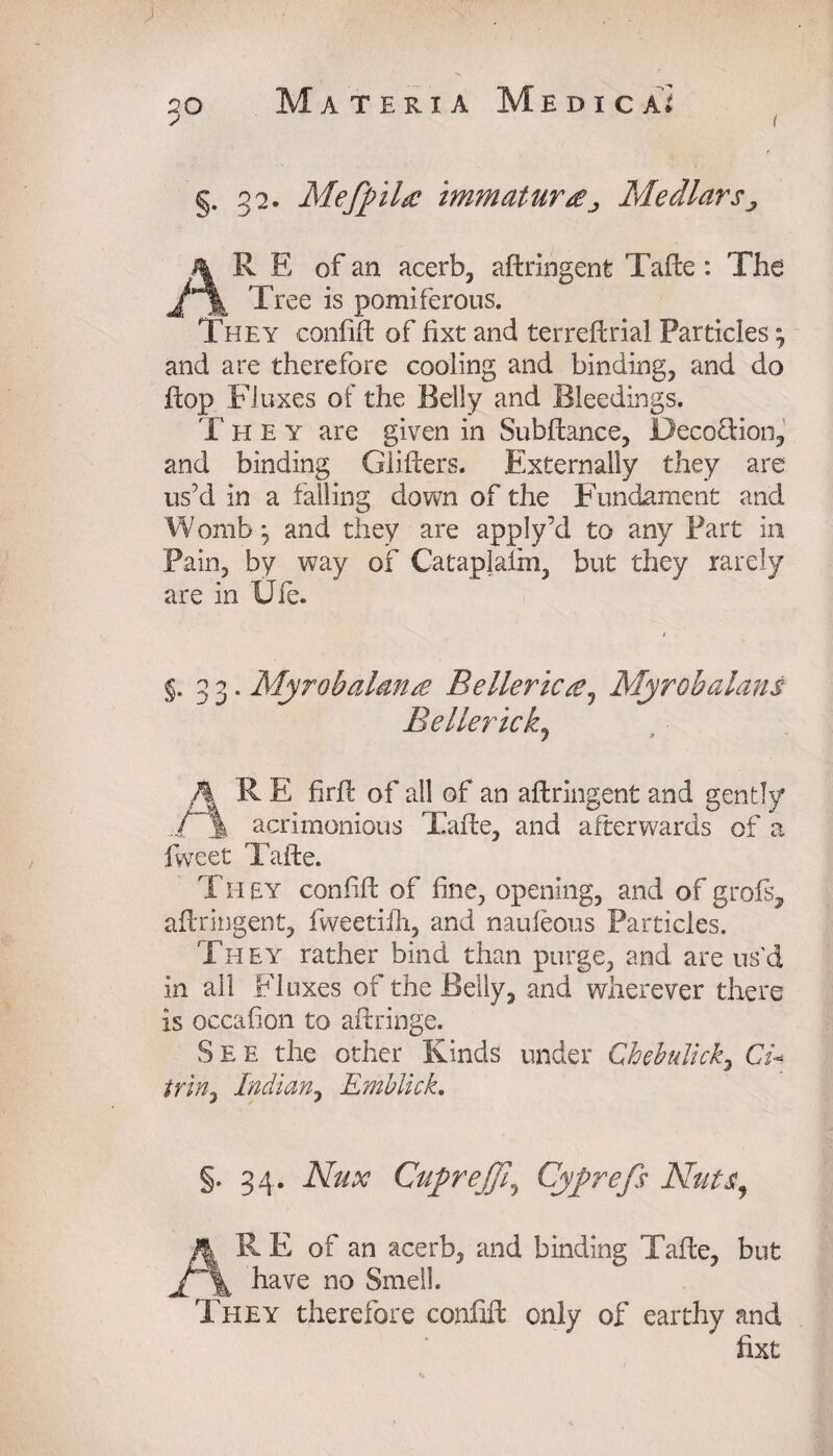 §. 32. Mefpihe tmmatur£J Medlars, AR E of an acerb, aftringent Tafte: The Tree is pomiferous. They confift of fixt and ter reft rial Particles \ and are therefore cooling and binding, and do hop Fluxes of the Belly and Bleedings. T h e y are given in Subftance, Decoction, and binding Glitters. Externally they are us’d in a falling down of the Fundament and Womb, and they are apply’d to any Part in Pain, by way of Cataplafm, but they rarely are in Ule. §.33. Myrohalante Belleric£1 Myrobalans Be lie rick. 1 * AR E firft of ail of an aftringent and gently acrimonious Tafte, and afterwards of a fweet Tafte. They confift of fine, opening, and of grofs, aftringent, fweetiih, and naufeous Particles. They rather bind than purge, and are us'd in ail Fluxes of the Belly, and wherever there is occafion to aftringe. See the other Kinds under Chebtdick, Cu triny Indian, Emblick, §. 34. Nux CupreJJl\ Cyprefs Nuts, AR E of an acerb, and binding Tafte, but have no Smell. They therefore confift only of earthy and fixt