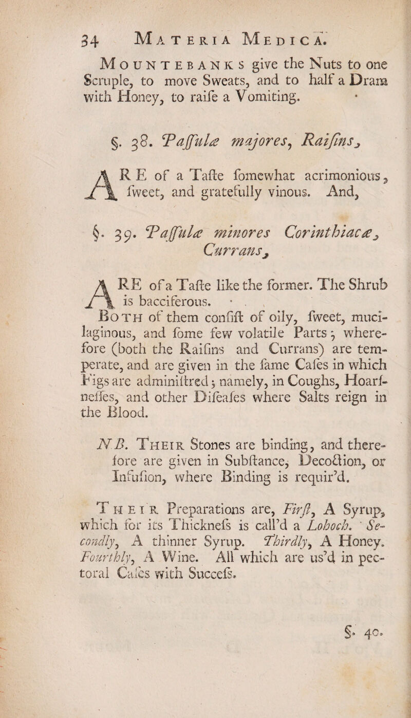 Mountebanks give the Nuts to one Scruple, to move Sweats, and to half a Drain with Honey, to raife a V omiting. §. g 8. Pajfula majores, RaiJinSj A R E of a Tafte fomewhat acrimonious 3 fweet, and gratefully vinous. And, §. 3 cj. Pajjulre minores Corinthiaca ^ Curransj ARE of a Tafte like the former. The Shrub is bacciferous. • . Both of them confifi: of oily, fweet, muci¬ laginous, and fame few volatile Parts ^ where¬ fore (both the Raifins and Currans) are tem¬ perate, and are given in the fame Cales in which Figs are adminiltred $ namely, in Coughs, Hoarf- neffes, and other Difeafes where Salts reign in the Blood. N B. Their Stones are binding, and there¬ fore are given in Subftance, Decoflion, or Infuflon, where Binding is requir’d. Their Preparations are, Firft, A Syrupy which for its Thicknefs is call’d a Lohoch. ' Se¬ condly^ A thinner Syrup, thirdly, A Honey. Fourthly, A Wine. All which are us’d in pec¬ toral Cales with Succefs.