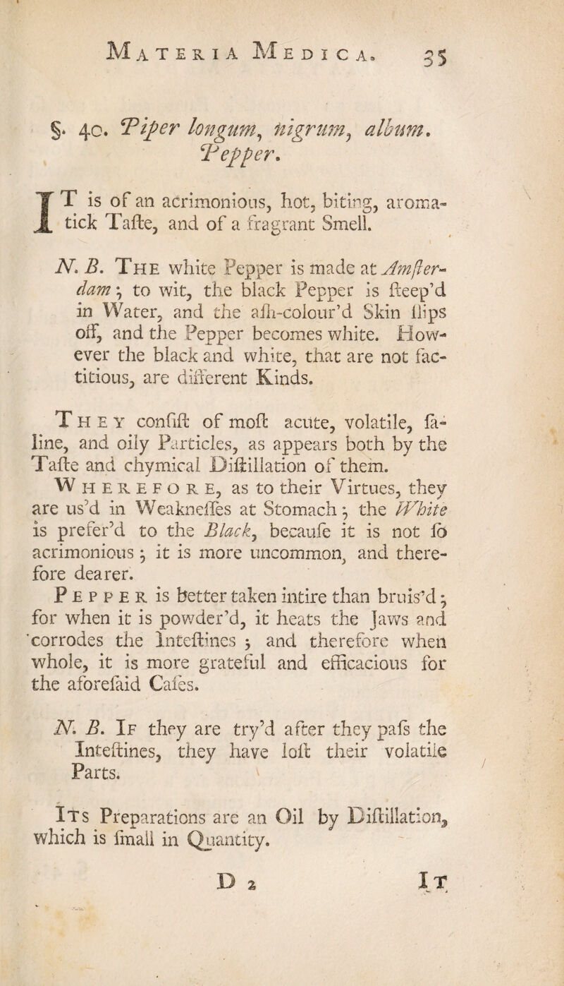 §. 40. Tip er longum, nigrum? album. Tepper. IT is of an acrimonious, hot, biting, aroma- tick Tafte, and of a fragrant Smell. iV. i?. The white Pepper is made at jumper- dam *, to wit, the black Pepper is fteep’d in Water, and the alh-colour’d Skin Hips off, and the Pepper becomes white. How¬ ever the black and white, that are not fac¬ titious, are diderent Kinds. They confift of moffc acute, volatile, la- line, and oily Particles, as appears both by the Tafle and chymical DiHillation of them. Wherefore, as to their Virtues, they are us'd in Weaknefles at Stomachthe White is prefer’d to the Blacky becaufe it is not fb acrimonious j it is more uncommon^ and there¬ fore dearer. Pepper is better taken intire than bruis’d * for when it is powder’d, it heats the Jaws and 'corrodes the Inteflincs 5 and therefore when whole, it is more grateful and efficacious for the aforefaid Cafes. Nl B. If they are try’d after they pals the Inteftines, they have loll their volatile Parts. Its Preparations are an Oil by Diftillation, which is imall in Quantity. D 2 It