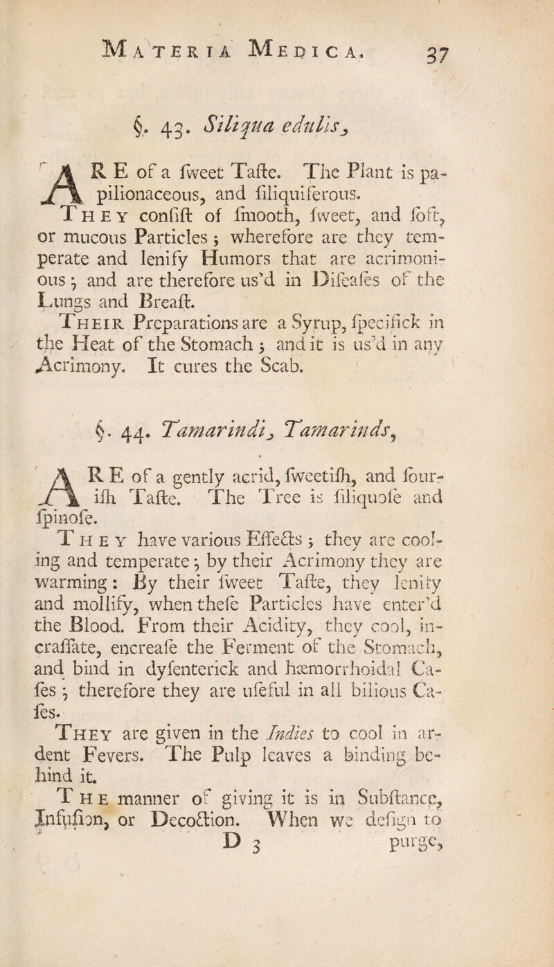 §. 43. Siliqua edulis3 R E of a fweet Tafte. The Plant is pa¬ pilionaceous, and filiquiferous. T H E y confifl of fmooth, fweet, and lb ft, or mucous Particles 3 wherefore are they tem¬ perate and lenify Humors that are acrimoni¬ ous j and are therefore us'd in Difeafes of the Lungs and Bread:. Their Preparations are a Syrup, fpecifick in the Heat of the Stomach 3 and it is us'd in anv * ‘of Acrimony. It cures the Scab. §. 44. Tamarindij Tamarinds, A R E of a gently acrid, fweetiih, and four- Ji \ ifh Tafte. The Tree is filiquole and fpinofe. They have various EffeTs 3 they are cool¬ ing and temperate } by their Acrimony they are warming: By their fweet Tafle, they lenify and mollify, when theft Particles have enter’d the Blood. From their Acidity, they cool, in- craffate, encreaft the Ferment of the Stomach, and bind in dyfenterick and Hemorrhoidal Ca¬ fes therefore they are ufeful in ail bilious Ca¬ fes. They are given in the Indies to cool in ar¬ dent Fevers. The Pulp leaves a binding be¬ hind it. T H e manner of giving it is in Subftance, Xnfpfion, or Decoflion. When we defign to D 3 purge.