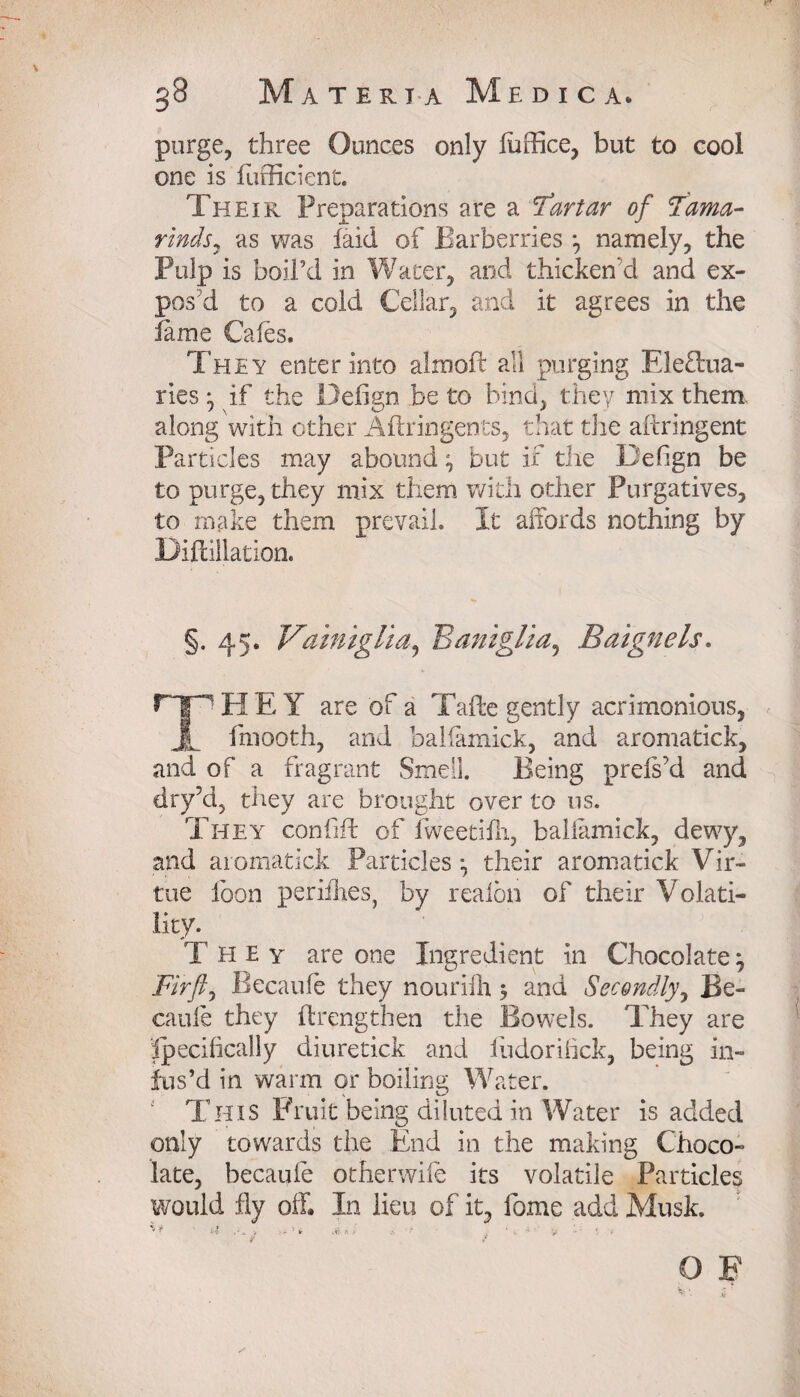 purge, three Ounces only luffice, but to cool one is fufficient. Their Preparations are a Tartar of 'Tama¬ rinds ^ as was laid of Barberries *, namely, the Pulp is boil’d in Water, and thicken'd and ex¬ pos’d to a cold Cellar, and it agrees in the fame Cafes. They enter into almoft all purging Elefbua- ries • if the Defign be to bind, they mix them, along with other Aftringents, that the aitringent Particles may abound ^ but if the Defign be to purge, they mix them with other Purgatives, to make them prevail. It affords nothing by Diflillation. §.45. Vamiglia, Baniglia, Baignels. H E Y are of a Tafte gently acrimonious, JL fmooth, and balfamick, and aromatick, and of a fragrant Smell. Being prefs’d and dry’d, they are brought over to us. They confift of fweetilh, baliamick, dewy, and aromatick Particles-, their aromatick Vir¬ tue loon periihes, by realbn of their Volati¬ lity. They are one Ingredient in Chocolate} Fir ft ^ Becaufe they nourilh 5 and Secondly, Be- cauie they ftrengthen the Bowels. They are Specifically diuretick and fudorifick, being in¬ fus’d in warm or boiling Water. This Fruit being diluted in Water is added only towards the End in the making Choco¬ late, becaufe otherwife its volatile Particles would fly off. In lieu of it, fame add Musk. O F