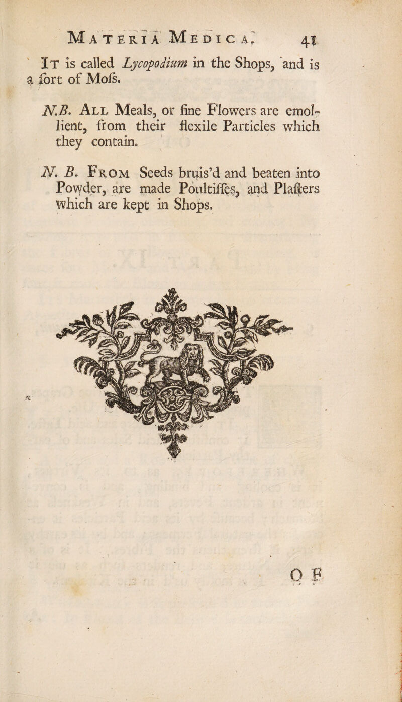 It is called Lycopodium in the Shops, and is a fort of Mols. NB. All Meals, or fine Flowers are emol- lient, from their flexile Particles which they contain. N. B. From Seeds bruis’d and beaten into Powder, are made Poultiffes, and Plaliers which are kept in Shops, i