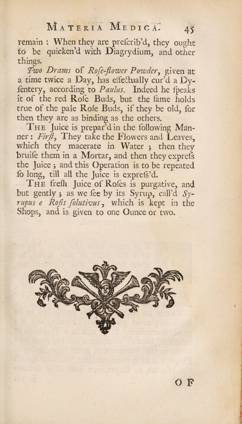 remain : When they are prefcrib’d, they ought to be quicken’d with Diagrydium, and other things. Fwo Drams of Rofe-flower Powder, given at a time twice a Day, has eifeflually cur’d a Dy- fentery, according to Paulus. Indeed he Ipeaks it of the red Role Buds, but the lame holds true of the pale Role Buds, if they be old, for then they are as binding as the others. The Juice is prepar’d in the following Man¬ ner : Firft, They take the Flowers and Leaves, which they macerate in Water 5 then they bruife them in a Mortar, and then they exprels the Juice * and this Operation is to be repeated lo long, till all the Juice is exprels’d. The frelh Juice of Roles is purgative, and but gently $ as we lee by its Syrup, call’d Sy- rupus e Rofis foluthus, which is kept in the Shops, and is given to one Ounce or two. O F