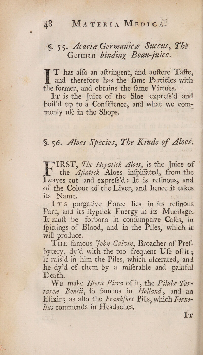 §. 55. Acacia Germanica Succus, Tht German binding Bean-juice. IT has alfo an adringent, and audere Tade, and therefore has the lame Particles with the former, and obtains the lame Virtues. It is the Juice of the Sloe exprefs’d and boil’d up to a Confidence, and what we com¬ monly ule in the Shops. §. 5 6. Aloes Species, The Kinds of Aloes. IRST, The Hepatick siloes, is the Juice of JU the Afiatick Aloes infpilfated, from the Leaves cut and exprefs’d: It is refinous, and of the Colour of the Liver, and hence it takes its Name. Its purgative Force lies in its refinous Part, and its dyptick Energy in its Mucilage. It mud be forborn in conliimptive Cales, in fpittings of Blood, and in the Piles, which it will produce. The famous John Calvin, Broacher of Prefi bytery, dy’d with the too frequent Ule of it 5 it rais’d in him the Piles, which ulcerated, and he dy’d of them by a miferable and painful Death. W E make Hiera Pier a of it, the Pilula Tar¬ tarea Bontii, fo famous in Holland, and an Elixir*, as alfo the Frankfort Pills, which Feme- Hus commends in Headaches,