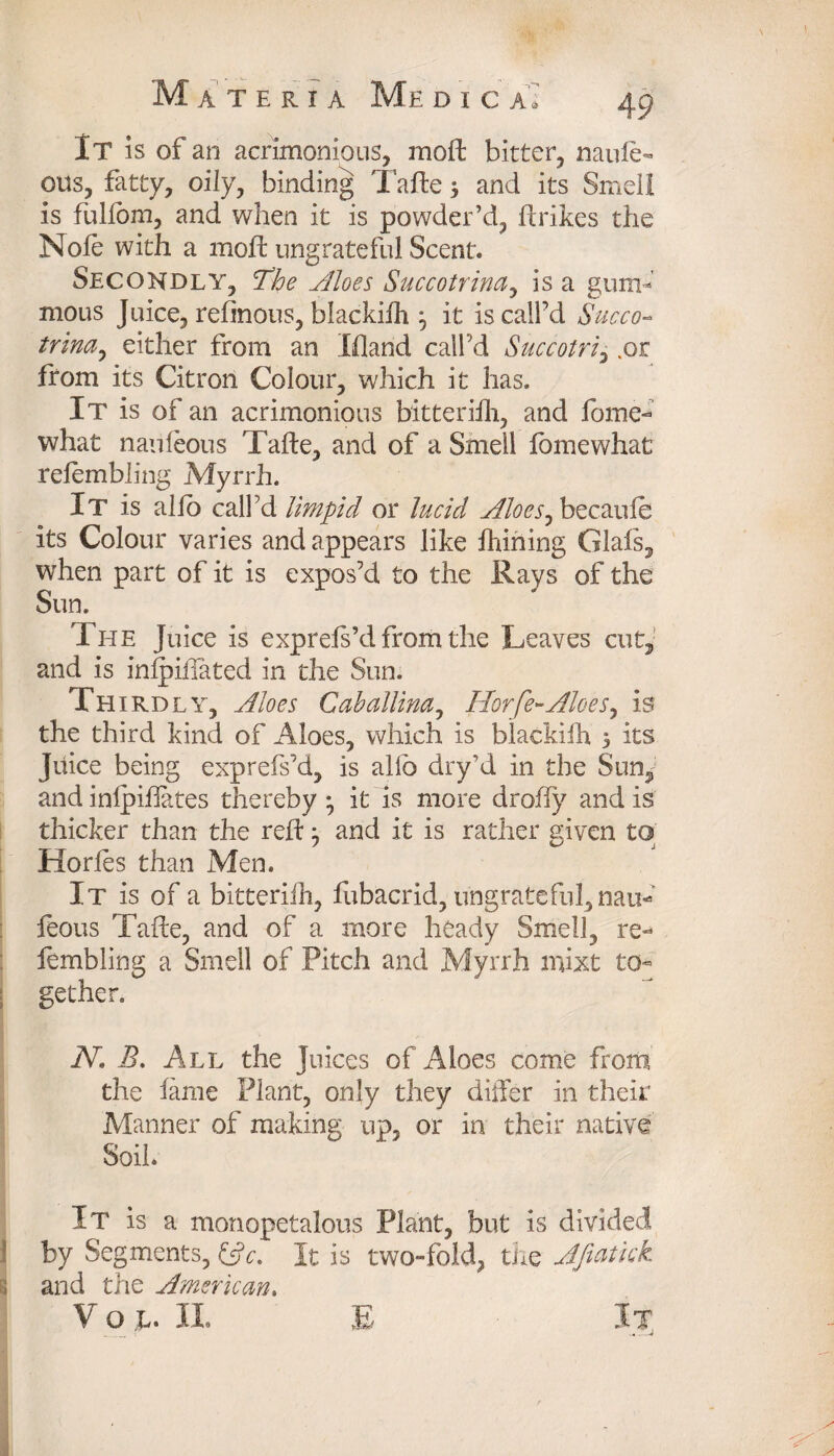 It is of an acrimonious, raoft bitter, naule- QUS, fatty, oily, binding Tafte $ and its Smell is fulfom, and when it is powder’d, (trikes the Nofe with a moft ungrateful Scent. Secondly, The Aloes Succotrina, is a gum-' mous Juice, refinous, blackilh j it iscalfd Succo- trina, either from an Eland call’d Succotri, .or from its Citron Colour, which it has. It is of an acrimonious bitteriih, and fome- what nauleous Tafte, and of a Smell fomewhat relembling Myrrh. It is alio call’d limpid or lucid Aloes, becaule its Colour varies and appears like fhining Glals, when part of it is expos’d to the Rays of the Sun. The Juice is exprefs’d from the Leaves cut, and is inlpiilated in the Sun. Th IRDLY, Aloes Caballina, Horfe-Aloes, is the third kind of Aloes, which is biackifh > its Juice being exprefs’d, is alio dry’d in the Sun, and inlpiftates thereby • it is more droffy and is thicker than the reft ^ and it is rather given to Horfes than Men. It is of a bitteriih, fubacrid, ungrateful, nau¬ leous Tafte, and of a more heady Smell, re- fembling a Smell of Pitch and Myrrh mixt to¬ gether. N, B. All the Juices of Aloes come from the fame Plant, only they differ in their Manner of making up, or in their native Soil. It is a raonopetalous Plant, but is divided by Segments, (3c. It is two-fold, the Jfiatkk and the American.