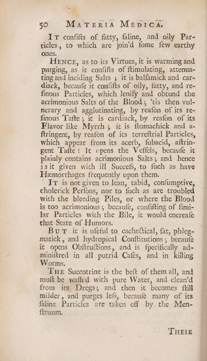 I T confifts of fatty, faline, and oily Par¬ ticles , to which are join’d fome few earthy ones. Hence, as to its Virtues, it is warming and purging, as it confifts of Simulating, attenua¬ ting and inciding Salts 5 it is balfamirik and car- diack, becaule it con lifts of oily, fatty, and re- linous Particles, which lenify and obtund the acrimonious Salts of the Blood ^ ’tis then vul¬ nerary and agglutinating, by reafon of its re- finous Tafte 5 it is cardiack, by reafon of its Flavor like Myrrh ^ it is ftomachick and a- ftringent, by reafon of its terreftrial Particles, which appear from its acerb, fubacid, aftrin- gent Tafte : It opens the Veffels, becaule it plainly contains acrimonious Salts \ and hence j s it given with ill Succefs, to iuch as have Haemorrhages frequently upon them. It is not given to lean, tabid, conlumptive, cholerick Perfbns, nor to fuch as are troubled with the bleeding Piles, or where the Blood is too acrimonious *, becaule, conlifting of fimi- lar Particles with the Bile, it would encreale that State of Humors. But it is ufeful to cacheftical, fat, phleg- matick, and hydropical Conftitutions *, becaufe it opens Obftruftions, and is Ipecifically ad- miniftred in all putrid Cafes, and in killing Worms. The Succotrine is the beft of them all, and muft be wafh d with pure Water, and clean’d from its Dregs} and then it becomes ftill milder, and purges Ids, becaule many of its fa line Particles are taken off by the Men- ftruum. These