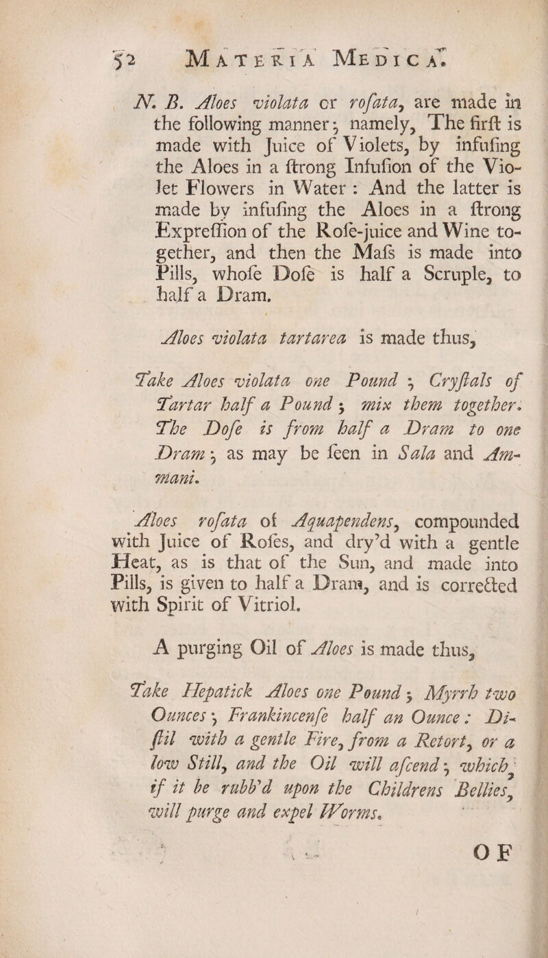 ,Ar. A. Aloes violata cr r of at a, are made in the following manner ^ namely. The firft is made with juice of Violets, by infilling the Aloes in a ftrong Infufion of the Vio¬ let Flowers in Water : And the latter is made bv infilling the Aloes in a ftrong Exprelfion of the Role-juice and Wine to¬ gether, and then the Mals is made into Pills, whole Dole is half a Scruple, to half a Dram. # Aloes violata tartarea is made thus. Take Aloes violata one Pound , Cryftals of Tartar half a Pound $ mix them together. The Dofe is from half a Dram to one Dram ^ as may be feen in Sala and Am- niani. Aloes rofata of Ayuapendens, compounded with Juice of Roles, and dry’d with a gentle Pleat, as is that of the Sun, and made into Pills, is given to half a Dram, and is corre&ed with Spirit of Vitriol. A purging Oil of Aloes is made thus. Take Hepatick Aloes one Pound 5 Myrrh two Ounces *, Frankincenfe half an Ounce: Di- fill with a gentle Fire, from a Retort, or a low Stilly and the Oil will a fend *, which,• if it he rubb'd upon the Childrens Belliesy will purge and expel Worms* OF