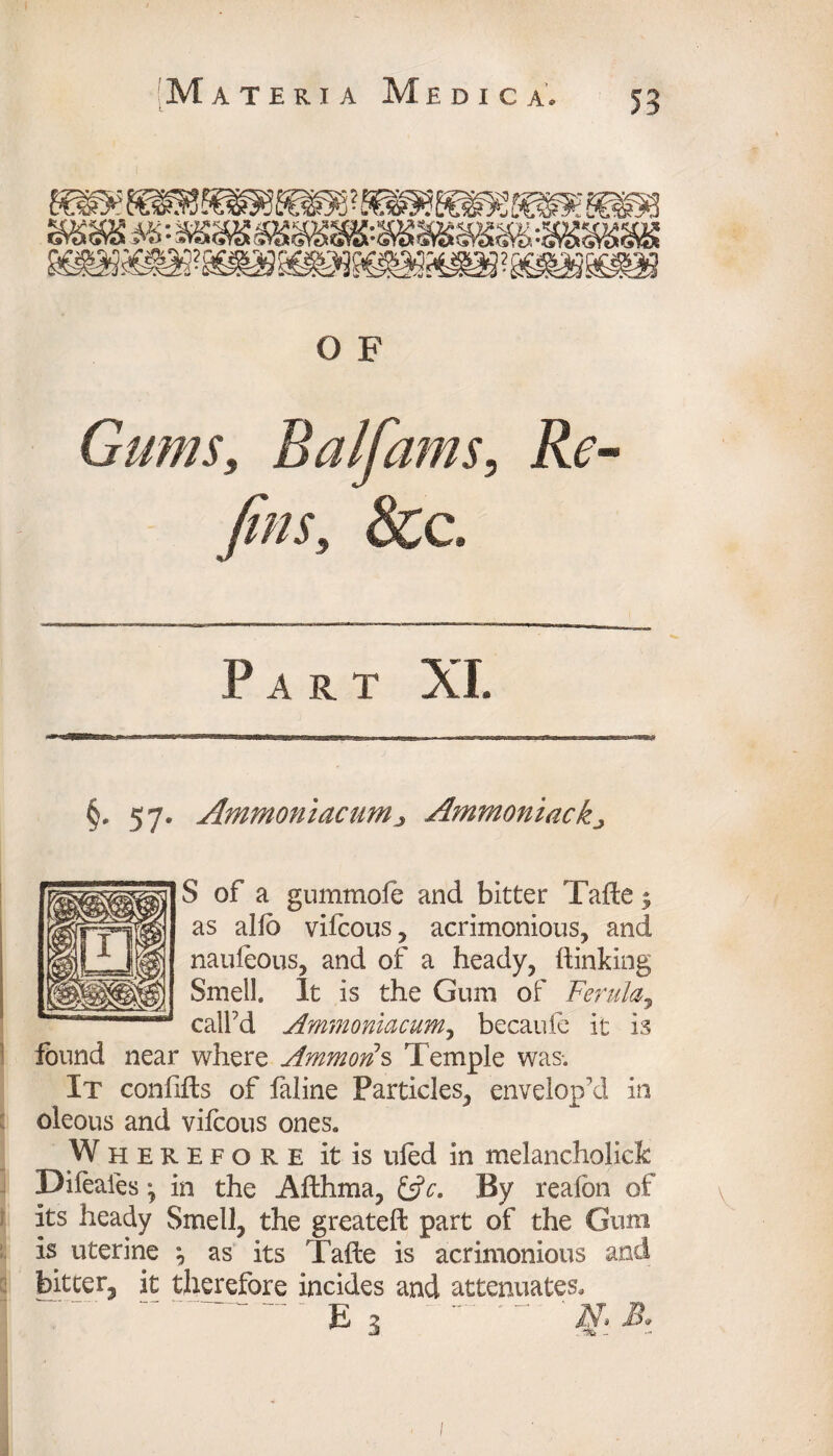 Gums, Balfams, Re- yfej; &c. Part XI. §. 57. Ammoniac urn 3 Ammoniac kj S of a gummofe and bitter Tafte; as alio vifcous, acrimonious, and naufeous, and of a heady, {linking Smell. It is the Gum of Ferula, call’d Ammoniacum, becaufe it is found near where Ammons Temple was. It confifts of faline Particles, envelop’d in oleous and vifcous ones. Wherefore it is uied in melancholick Difeales •, in the Afthma, &c. By reafon of its heady Smell, the greateft part of the Gum is uterine as its Tafte is acrimonious and bitter, it therefore incides and attenuates. 1