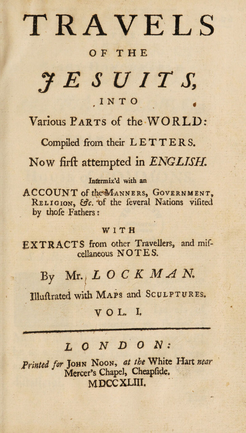 TRAVELS O F THE JE S U IT S, INTO 4 K Various Parts of the WORLD: Compiled from their LETTERS. Now firft attempted in ENGLISH. V : ; , . Infermix’d with an ACCOUNT of theM-ANNERS, Government, Religion, &c, of the feveral Nations vifited by thofe Fathers : « WITH EXTRACTS From other Travellers^ and mif- eellaneous NOTES. By Mr., L O C K M A N. llluftrated with Maps and Sculptures. VOL. I. L O N DO N : Printed for John Noon, at the White Hart near Mercer’s Chapel, Cheapfide. MDCCXLIII.