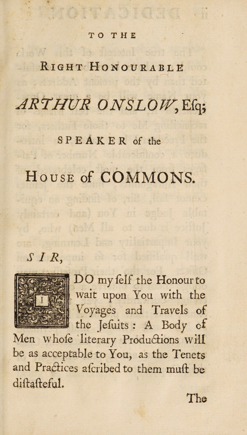 tr Right Honourable i, f i JR THUR O NSL OW, Efq; SPEAKER of the House of COMMONS. i . ’ SIR, DO myfelf the Honour to wait upon You with the Voyages and Travels of the Jefuits : A Body of Men whole literary Produddons will be as acceptable to You, as the Tenets and Praddces alcribed to them muft be diftafteful. The