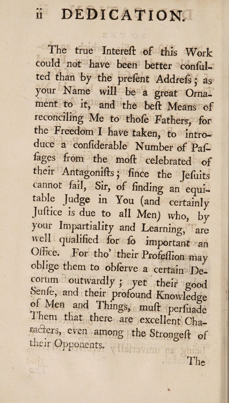 :v, # The true Intereft of could not have been better conful- ted than by the prelent Addrefs ; as your Name will be a great Orna¬ ment to it, and the beft Means of reconciling Me to thofe Fathers, for the Freedom I have taken, to intro¬ duce à confiderable Number of Paf- fages from the moft celebrated of their Antagonifts • fince the Jefuits cannot fail, Sir, of finding an equi¬ table Judge in You (and certainly Juftice is due to all Men) who, by your Impartiality and Learning,‘ are well qualified for fo important an Office. For tho’ their Profeffion may oblige them to obferve a certain De¬ corum outwardly ; yet their good benfe, and their profound Knowledge of Men and Things, muft fpe®Æ i hem that there are excellent Cha- raders, even among the Strongeft of their Opponents. -