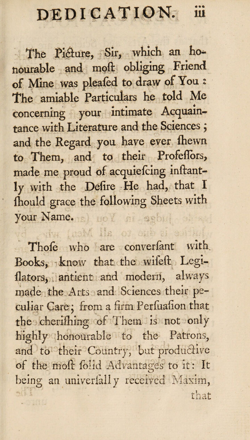 The Picture, Sir, which an ho¬ nourable and moft obliging Friend of Mine was plealed to draw of You : The amiable Particulars he told Me concerning your intimate Acquain¬ tance with Literature and the Sciences, and the Regard you have ever fhewn to Them, and to their Profeflors, made me proud of acquielcing inftant- ly with the Defire He had, that I fhould grace the following Sheets with your Name. v • w. , fct- y J -. ° .!■' ■ L- 1 ' 'if. >1 % M k i: -i-XSSt “ C'J, v.-r - '' r. Ï-. -t Thole who are converlant with. Books, - know that the wifeft Legi- llatorSj, antient and modern, always made the Arts and Sciences their pe¬ culiar Care : from a firm Perluafion that the cherilhing of Them is not only being an univerfally received Maxim, highly honourable to the Patrons and to their Country, but produÔiv< of the moft folid Advantages to it : I