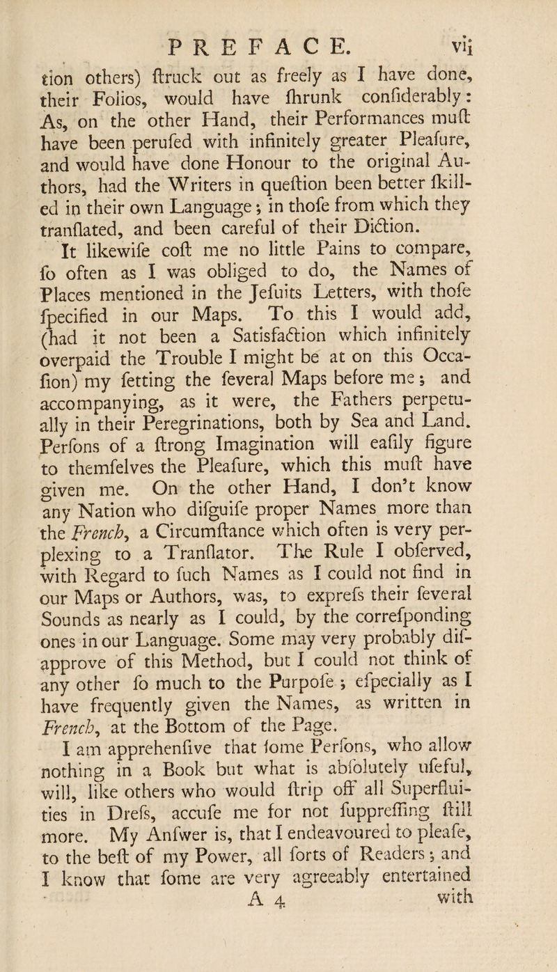tion others) flruck out as freely as I have done, their Folios, would have fhrunk confiderably : As, on the other Hand, their Performances mull have been perufed with infinitely greater Pleafure, and would have done Honour to the original Au¬ thors, had the Writers in queftion been better {kill¬ ed in their own Language ; in thofe from which they tranfiated, and been careful of their Didtion. It likewife coft me no little Pains to compare, fo often as I was obliged to do, the Names of Places mentioned in the Jefuits Letters, with thofe fpecified in our Maps. To this I would add, (had it not been a Satisfaction which infinitely overpaid the Trouble I might be at on this Occa- fion) my fetting the feveral Maps before me ; and accompanying, as it were, the Fathers perpetu¬ ally in their Peregrinations, both by Sea and Land. Perfons of a flrong Imagination will eafily figure to themfelves the Pleafure, which this muft have given me. On the other Hand, I don’t know any Nation who difguife proper Names more than the French, a Circumflance which often is very per¬ plexing to a Tranflator. The Rule I obferved, with Regard to fuch Names as I could not find in our Maps or Authors, was, to exprefs their feveral Sounds as nearly as I could, by the correfponding ones in our Language. Some may very probably dis¬ approve of this Method, but I could not think of any other fo much to the Purpofe -, efpecially as I have frequently given the Names, as written in French, at the Bottom of the Page, I am apprehenfive that lome Perfons, who allow nothing in a Book but what is abfolutely ufeful, will, like others who would drip off all Superflui¬ ties in Drefs, accufe me for not fuppreffing ftill more. My Anfwer is, that I endeavoured to pleafe, to the befl of my Power, all forts of Readers ; and I know that fome are very agreeably entertained A 4 with