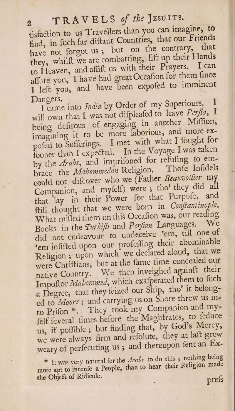 t'sfa£lion to us Travellers than you can imagine, to find in fuch far diftant Countries, that our Friends have not forgot us -, but on the contrary, t thev whilft we are combatting, lift up their Hands to Heaven, and affift us with their Prayers. I can affure you, 1 have had great Occafion for them fines I left you, and have been expoled to imminent I came into India by Order of my Superiors 1 will own that l was not difpleafed to leave Per/m, 1 be in» defirous of engaging m another Million, imagining it to be more laborious, and more ex- pofed to Sufferings. I met with what I fought .or fooner than I expefted. In the Voyage I was taken by the Arabs, and impnfoned. for refufing to ern- brace the Mahommeian Religion. i hole Intide s could not difcover who we (Father Beauvollier my Companion, and myfelf) were ; tho’they did all that lay in their Power for that Purpofe, and ftill thought that we were born in Conjtanttnople. What milled them on this Occafion was, our reading “Hooks in the ?urkijh and Perftan Languages. We did not endeavour to undeceive ’em, till one of ’em infilled upon our profeffing their abominable Re!i°ion-, upon which we declared a.oud, that we were°Chriftians, but at the fame time concealed our native Country. We then inveighed againft their Impoftor Mahommed, which exafperated them to iuch a Decree, that they feized our Ship, tho it belong¬ ed to Moors ; and carrying us on Shore threw us in¬ to Prifon *. They took my Companion and my- felffevera! times before the Magilfrates, to feduce us, if poffible ; but finding that, by God s Mercy, wè were always firm and refolute, they at laft grew weary of perfecuting us ; and thereupon lent an Rx- * It was very natural fertile Arabs to do this ; nothing being more apTto inœnfe a People, than to hear their Religion made Che Obje&amp; of Ridicule. prefs