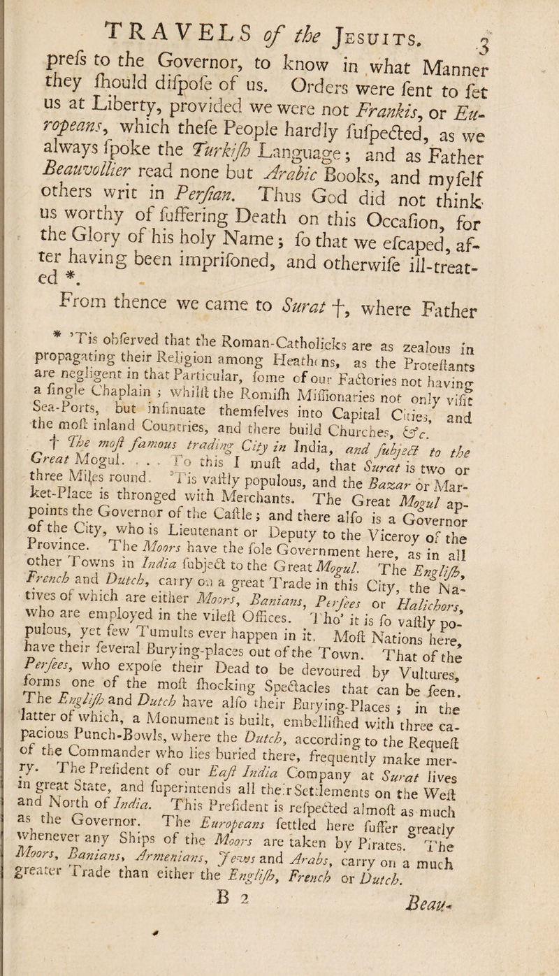 prefs to the Governor, to know in what Manner they mould diipoie of us. Orders were lent to let us at Liberty, provided we were not Frankis, or Eu- ropeans, which thefe People hardly fufpefted, as we always 1 poke the Furkijh Language ; and as Father Beauvolher read none but Arabic Books, and myfelf others writ in Perftan. Thus God did not think us worthy of fuffenng Death on this Occafion, for the Glory of his holy Name ; fo that we efcaped, af¬ ter having been nnprifoned, and otherwife ill-treat- cd *. Lomi tu en ce we came to Surat L, where Father i is obfcrved that the Roman-Catholicks are as zealous in propagating their Religion among Heathi ns, as the Proteftants are negligent in that Particular, feme of our Factories not hav'in- a tingle Chaplain ; whilil the Romilh Miffionaries not only vifi? Sea-Ports, but mlinuate themfelves into Capital Cities, and îhe^mou- inland Countries, and there build Churches, Cfc. I Lee moft famous trading City in India, and fubjedt to the Great Mogul. . , l o this I mufl add, that Surat is two or three 1\4iÇs round, iL vailiy populous, and the Bazar or Mar- ket-i lace is thronged with Merchants. The Great Mogul an- pomes the Governor or the Cattle ; and there alfo is a Governor of the City, who is Lieutenant or Deputy to the Viceroy or the Province. T he Moors have the foie Government here as in all other Downs in India fabject to the Great Mogul. The EnMifh French ana Dutch, carry on a great Trade in this City, the Na’ tives ol winch are either Moors, Banians, Ptrfees or Halichors who are employed in the vilett Offices. Tho’ it is fo vattly po¬ pulous, yet ,ew Tumults ever happen in it. Moft Nations here have their several Burymg-places out of the Town. That of the Perfees, who expofe their Dead to be devoured by Vultures orms one of the moft Blocking Spectacles that can be feen. I ne Enghjh and Dutch have alfo their Burying-Places ; in the latter of which, a Monument is built, embelliflied with three ca- paciou.3 I unch-Bowls, where the Dutch, according to the Requell of the Commander who lies buried there, frequently make mer- - Phe P ref dent of our Eaft Lidia Company at Surat lives In State, and fupermtends all their Settlements on the Weil and iNorth of India. This Prefdent is refpeded almofl as much as the Governor. The Europeans fettled here fuffer oreatlv whenever any Ships of the Moors are taken by Pirates. The i toors. Banians» Armenians, J'eves and Arabs, carry on a much greater i rade than either the Eng/ijh, French or Dutch.