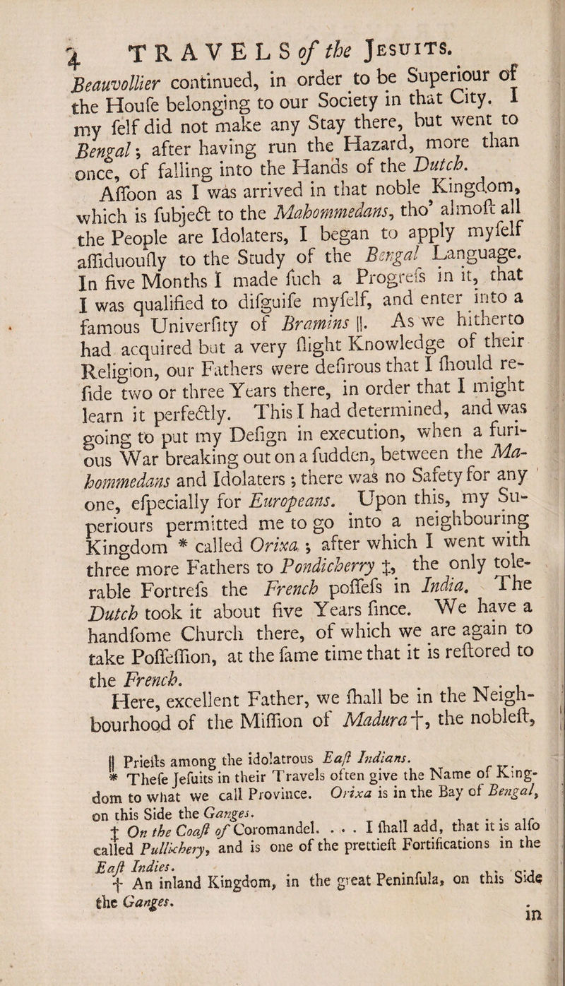 Beauvollier continued, in order to be Superiour of the Houfe belonging to our Society in that City. 1 my felf did not make any Stay there, but went to Bernal ; after having run the Hazard, more than once, of falling into the Hands of the Dutch. Affoon as Î was arrived in that noble Kingdom, which is fubjed to the Mohammedans, tho5 almoft all the People are Idolaters, I began to apply myfelf affiduoufly to the Study of the Bengal Language. In five Months I made fuch a Progrefs in it, that I was qualified to difguife myfelf, and enter into a famous Univerfity of Bramins ||. As we hitherto had acquired but a very flight Knowledge of their Religion, our Fathers were defirous that I fliould re- fide two or three Years there, in order that I might learn it perfectly. This I had determined, and was going to put my Defign in execution, when a furi¬ ous War breaking out on a hidden, between the Ma- hommedans and Idolaters -, there was no Safety for any one, efpecially for Europeans. Upon this, my Su- periours permitted me to go into a neighbouring Kingdom * called Orim -, after which I went with three more Fathers to Pondicherry J, the only tole¬ rable Fortrefs the French poiTefs in India. The Dutch took it about five Years fmce. We have a handfome Church there, of which we are again to take Poffeffion, at the fame time that it is reftored to the French. . T Here, excellent Father, we fhall be in the Neigh- bourhood of the hliffion oi Ivlcuhird _p, the nobleft, j- II Prieits among the idolatrous Eaft Indians. * Thefe Jefuits in their Travels often give the Name Oi King¬ dom to what we call Province. Qrixa is in the Bay of Bengal, ©n this Side the Ganges. J On the Coafi of Coromandel. ... I fhall add, tnat it is alio called Pullkhery, and is one of the prettieft Fortifications in the E aft Indies. . . f An inland Kingdom, in the great Pemnfula, on this bide the Ganges. in