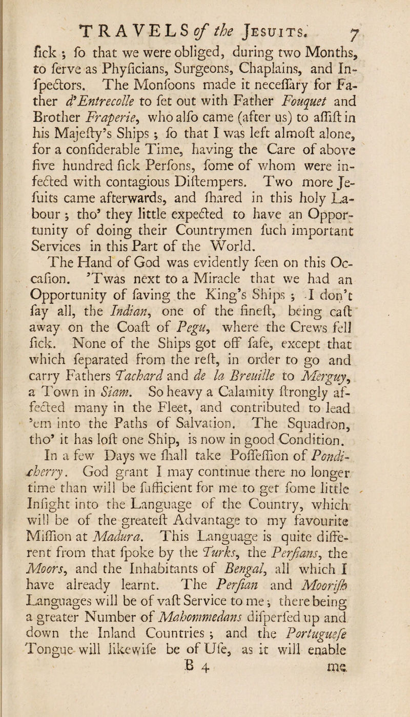 fick ; fo that we were obliged, during two Months, to ferve as Phyficians, Surgeons, Chaplains, and In- fpectors. The Monfoons made it neceffary for Fa¬ ther d*Entrecolle to fet out with Father Fouquet and Brother Fraperie, who alfo came (after us) to affid in his Majedy’s Ships ; fo that I was left almoft alone, for a confiderable Time, having the Care of above five hundred fick Perfons, fome of whom were in¬ fected with contagious Didempers. Two more Je- fuits came afterwards, and fhared in this holy La¬ bour ^ tho5 they little expected to have an Oppor¬ tunity of doing their Countrymen fuch important Services in this Part of the World. The Hand of God was evidently feen on this Oc- cafion. ’Twas next to a Miracle that we had an Opportunity of faving the King’s Ships ; I don’t fay all, the Indian, one of the fined, being cad away on the Coad of Pegu, where the Crews fell fick. None of the Ships got off fafe, except that which feparated from the red, in order to go and carry Fathers Fachard and de la Breuille to Merguy, a Town in Siam. So heavy a Calamity drongly af¬ fected many in the Fleet, and contributed to lead 5em into the Paths of Salvation. The Squadron, tho* it has lod one Ship, is now in good Condition. In a few Days we dial! take Poffeffion of Pondi¬ cherry . God grant I may continue there no longer time than will be fufficient for me to get fome little Infight into the Language of the Country, which will be of the greated Advantage to my favourite Miffion at Madura. This Language is quite dide¬ rent from that fpoke by the Furks, the Perjians, the Moors, and the Inhabitants of Bengal, all which I have already learnt. The Perfian and Moorijh Languages will be of vad Service to me, there being a greater Number of Mahommedans difperfed up and down the Inland Countries ; and the Porluguefe Tongue will like wife be of IJfe, as it will enable B 4 me.