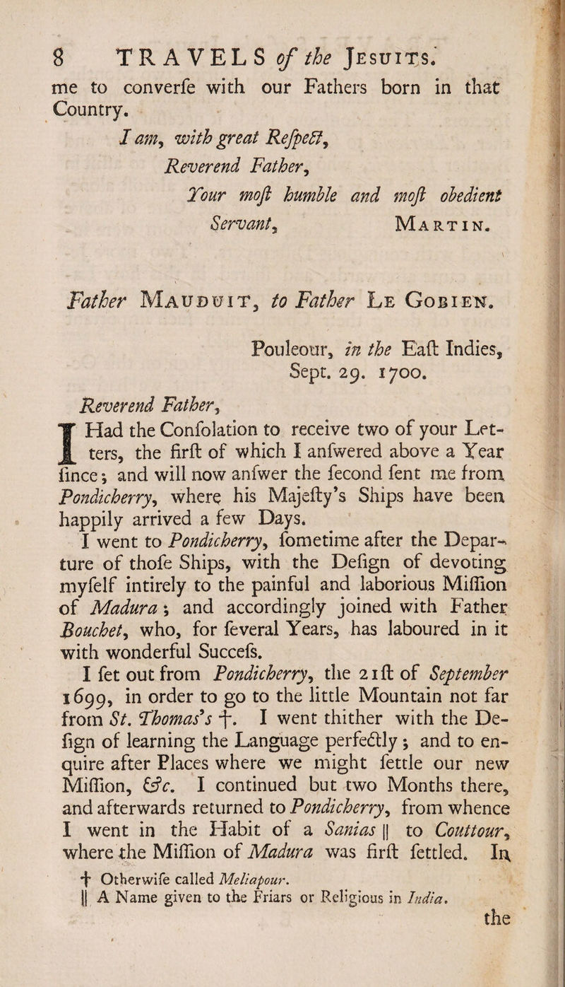 me to converfe with our Fathers born in that Country. I am, with great RefpeSf, Reverend Father, mofl humble and moft obedient Servant, Martin. \ Father Maudutt, to Father Le Gobi en. Pouleour, in the Eaft Indies, Sept. 29. 1700. Reverend Father, I Had the Confolation to receive two of your Let¬ ters, the firft of which I anfwered above a Year iince -, and will now anfwer the fécond fent me from Pondicherry, where his Majelty’s Ships have been happily arrived a few Days* I went to Pondicherry, fometime after the Depar¬ ture of thofe Ships, with the Defign of devoting myfelf intirely to the painful and laborious Million of Madura \ and accordingly joined with Father Bouchet, who, for feveral Years, has laboured in it with wonderful Succefs. I fet out from Pondicherry, the 21 ft of September 1699, in order to go to the little Mountain not far from St. Fhomas*s -J. I went thither with the De¬ fign of learning the Language perfectly ; and to en¬ quire after Places where we might fettle our new Mihion, I continued but two Months there, and afterwards returned to Pondicherry, from whence I went in the Habit of a Sanias || to Couttour, where the Million of Madura was firft fettled. Irt ■f Otberwife called Meliapour. || A Name given to the Friars or Religious in India. the