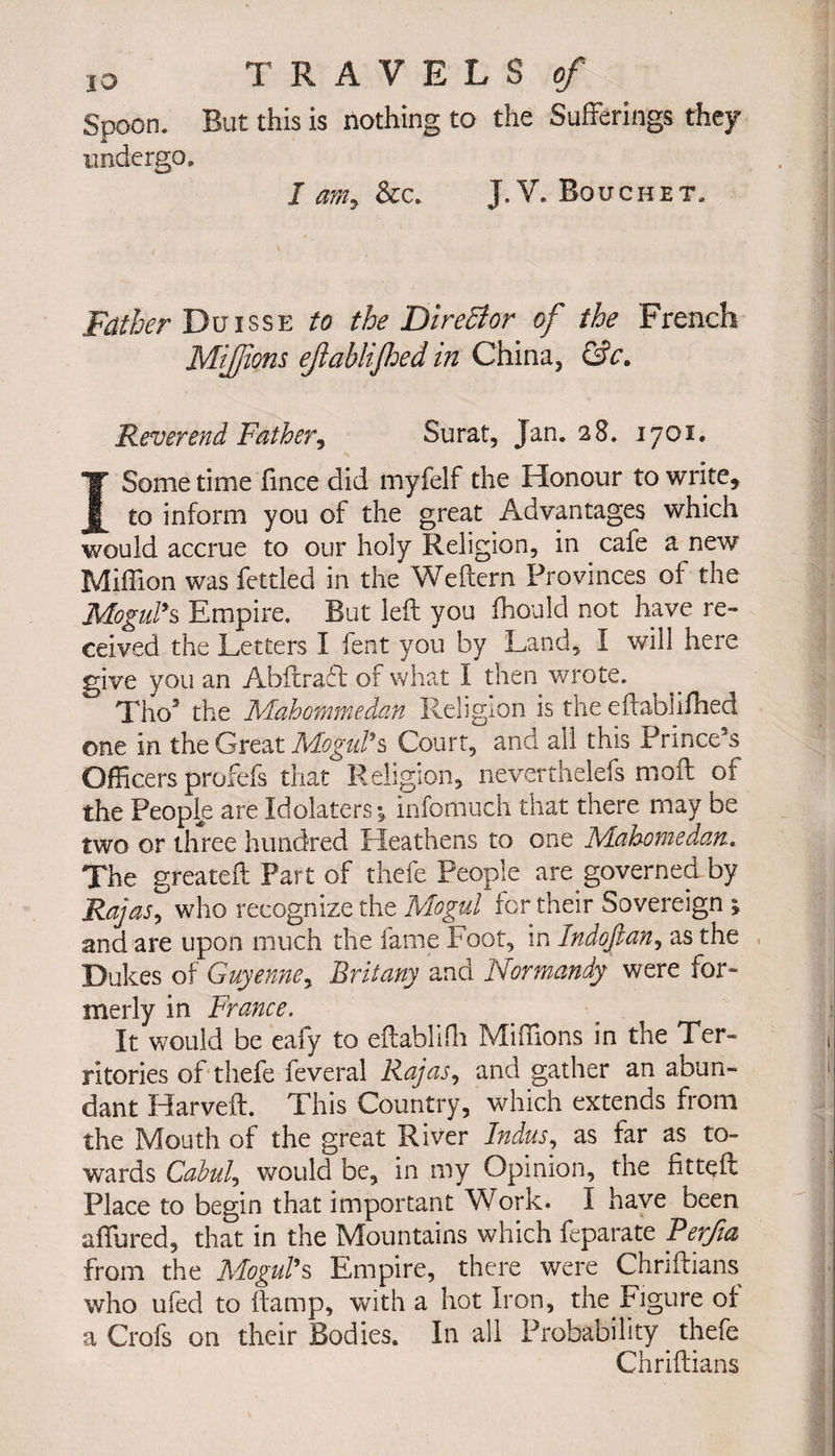 IO TRAVELS of Spoon. But this is nothing to the Sufferings they undergo, 1 am, &amp;c. J. V. Bouchet. Father Duisse to the DireBor of the French Mijfons ejiablijhed in China, &amp;c. Reverend Father, Surat, Jan. 28. 1701. I Some time fmee did myfelf the Honour to write, to inform you of the great Advantages which would accrue to our holy Religion, in cafe a new Million was fettled in the We Hern Provinces of the Mogul*s Empire. But left you fhould not have re¬ ceived the Letters I fent you by Land, I will here give you an Abftraft of what I then wrote. Tho3 the Mahommedan Religion is the eftablifhed one in the Great Mogul’s Court, and all this Prince’s Officers profefs that Religion, nëverthelefs moil of the People are Idolaters *s infomuch that there may be two or three hundred Heathens to one Mahometan. The greateft Part of thefe People are governed by Rajas, who recognize the Mogul for their Sovereign ; and are upon much the fame Foot, in Indojian, as the Dukes of Guyenne, Brit any and Normandy were for» merly in France. It would be eafy to eftabliffi Millions in the Ter¬ ritories of thefe feveral Rajas, and gather an abun¬ dant Harveft. This Country, which extends from the Mouth of the great River Indus, as far as to¬ wards Cabul, would be, in my Opinion, the fittçft Place to begin that important Work. I have been affured, that in the Mountains which feparate Berfia from the Mogul’s Empire, there were Chriftians who ufed to ftamp, with a hot Iron, the Figure of a Crofs on their Bodies. In all Probability thefe Chriftians