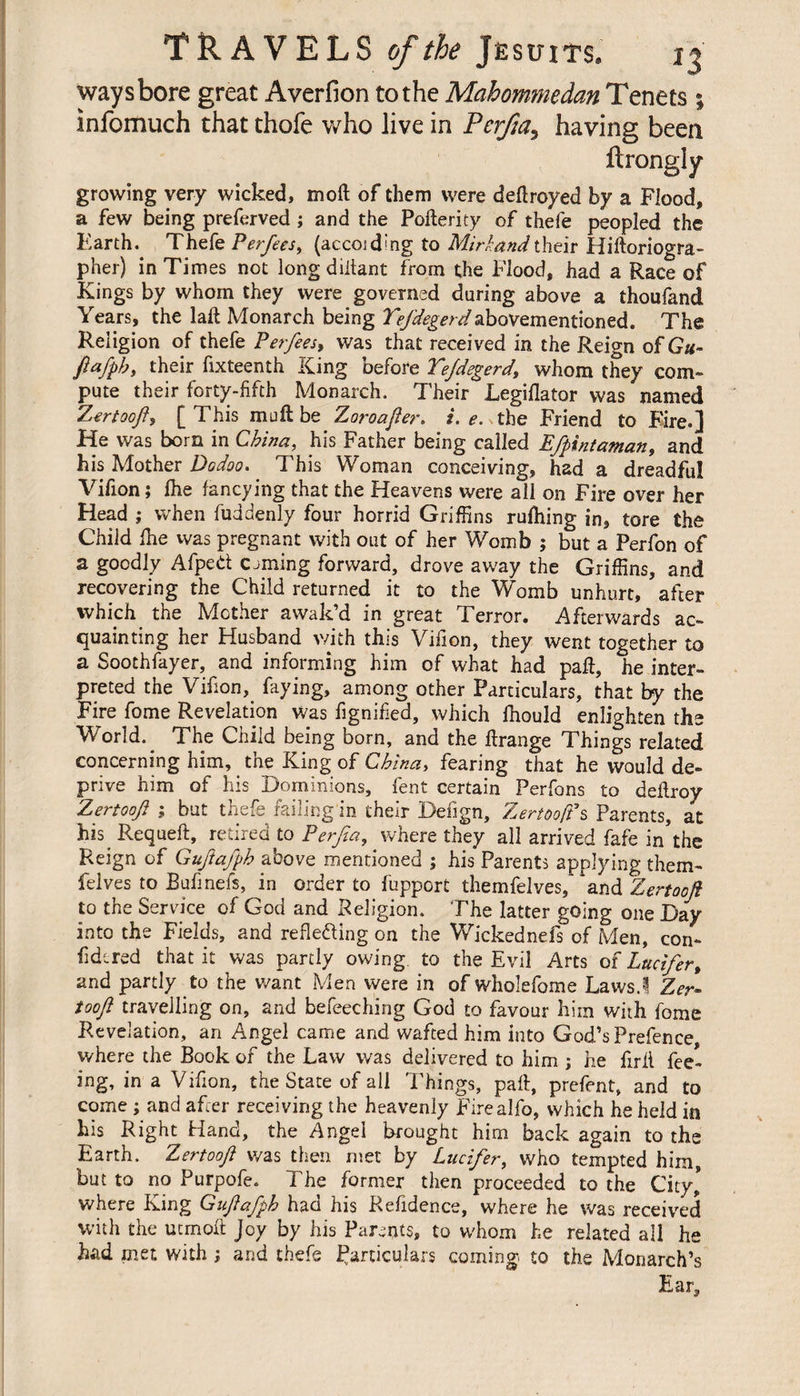 way shore great Averfion to the Mahommedan Tenets ; infomuch that thofe who live in PcrJja3 having been ftrongly growing very wicked, moft of them were deflroyed by a Flood, a few being preferved ; and the Poflerity of thefe peopled the Earth. Thefe Perfees, (accoidmg to Mirhandtheir Hiftoriogra- pher) in Times not long diitant from the Flood, had a Race of Kings by whom they were governed during above a thoufand Years, the laft Monarch being 7>/%m/abovementioned. The Religion of thefe Per fees* was that received in the Reign of Gu- fiafpby their fixteenth King before Tejdegerd\ whom they com¬ pute their forty-fifth Monarch. TheirLegiflator was named Zertoo/fy [ This mult be Zoroajler. i. e. the Friend to Fire.] He was bom in China, his Father being called Efpintaman, and his Mother Dodoo. This Woman conceiving, had a dreadful Vifion ; fhe fancying that the Heavens were all on Fire over her Head ; when fuddenly four horrid Griffins rufliing in, tore the Child fhe was pregnant with out of her Womb ; but a Perfon of a goodly Afped csming forward, drove away the Griffins, and recovering the Child returned it to the Womb unhurt, after which the Mother awak’d in great Terror. Afterwards ac¬ quainting her Husband with this Vifion, they went together to a Soothfayer, and informing him of what had paft, he inter¬ preted the Vifion, faying, among other Particulars, that by the Fire fome Revelation was fignified, which fhould enlighten the World. ^ The Child being born, and the Frange Things related concerning him, the King of China, fearing that he would de¬ prive him of his Dominions, fent certain Perfons to deflroy Zertooji ; but thefe failing in their Befign, Zertooft's Parents, at his Requeft, retired to Perjîa, where they all arrived fafe in the Reign of Gujiafph above mentioned ; his Parents applying them- Pelves to Bufmefs, in order to fuppcrt themfelves, 'and Zertooji to the Service of God and Religion. The latter going one Day into the Fields, and refle&amp;ing on the Wickednefs of Men, con¬ sidered that it was partly owing to the Evil Arts o î Lucifer t and partly to the want Men were in of wholefome Laws.! Zer¬ tooji travelling on, and befeeching God to favour him with fome Revelation, an Angel came and wafted him into God’s Prefence, where the Book of the Law was delivered to him ; he full fee¬ ing, in a Vifion, the State of all Things, pad, prefent, and to come ; and after receiving the heavenly Firealfo, which he held in his Right Hand, the Angel Brought him back again to the Earth. Zertooji was then met by Lucifer, who tempted him, but to no Purpofe. The former then proceeded to the City* where King Gujiafph had his Refidence, where he was received with the ucmoft Joy by his Parents, to whom he related all he had met with ; and thefe Particulars coming to the Monarch’s Ear,