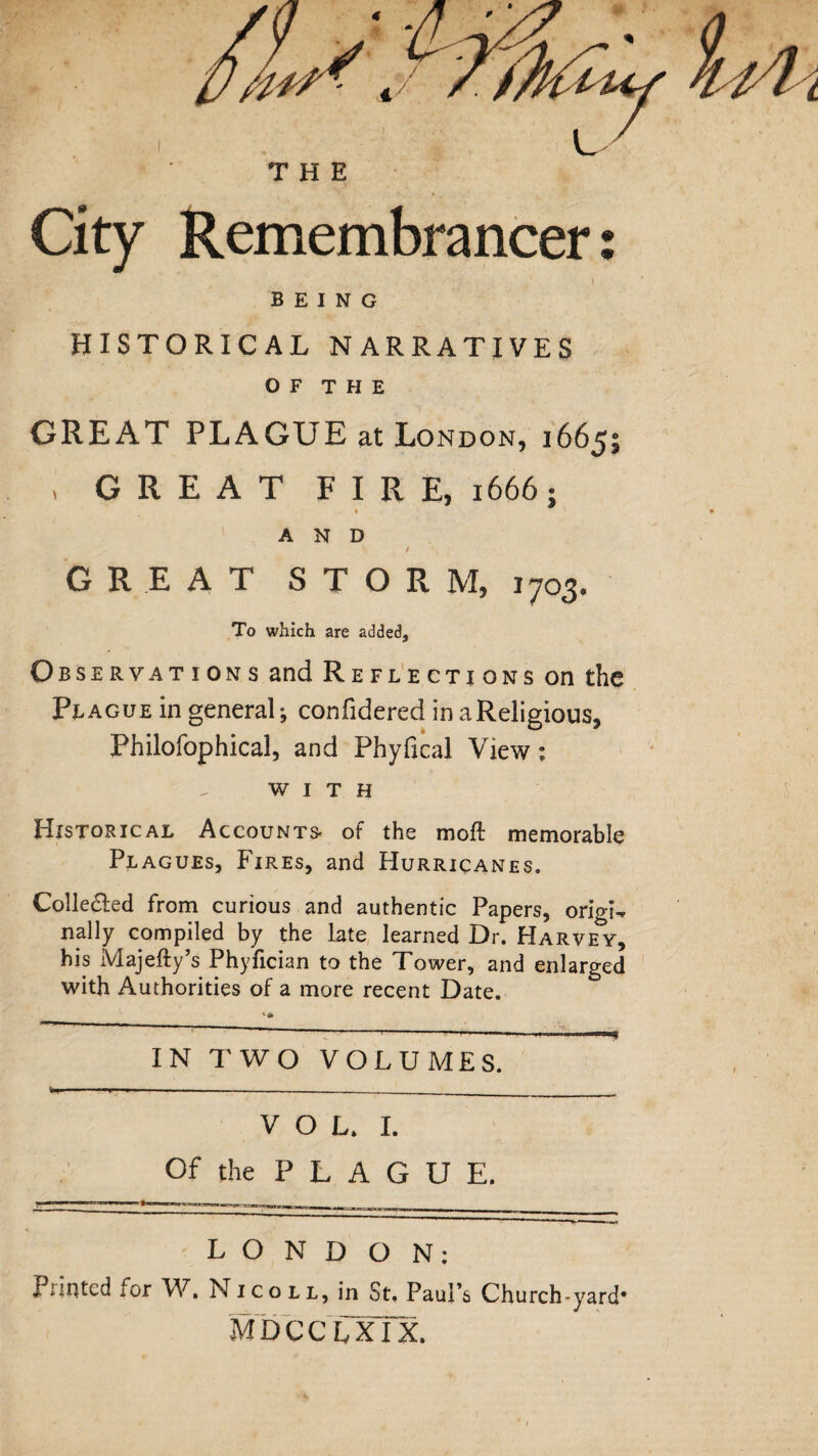 THE City Remembrancers • * i BEING HISTORICAL NARRATIVES O F T H E GREAT PLAGUE at London, 1665; , GREAT FIRE, 1666; « AND / GREAT STORM, 1703. To which are added, Observations and Reflections on the Plague in general-, confidered in a Religious, Philofophical, and Phyfical View ; WITH Historical Accounts- of the moft memorable Plagues, Fires, and Hurricanes. Collected from curious and authentic Papers, origi¬ nally compiled by the late learned Dr. Harvey, his Majefty’s Phyfician to the Tower, and enlarged with Authorities of a more recent Date. IN TWO VOLUMES. VOL. I. Of the P L A G U E. LONDON: Printed tor W. Nicoll, in St. Paul's Church-yard* mdcclxTx.