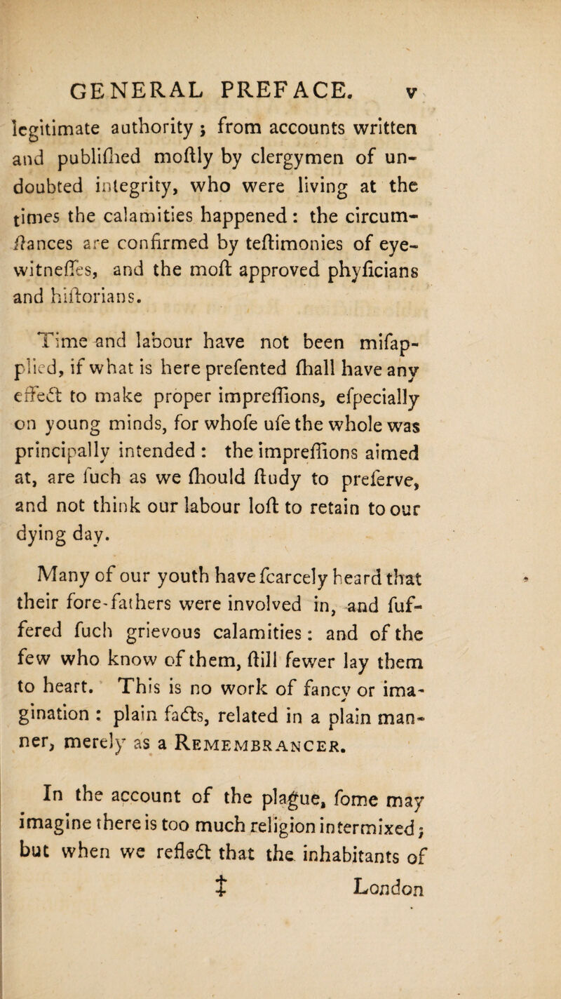 legitimate authority ; from accounts written and publifhed moftly by clergymen of un¬ doubted integrity, who were living at the times the calamities happened: the circum- ftances are confirmed by teftimonies of eye- vvitnefies, and the mo ft approved phyficians and hiftorians. Time -and labour have not been mifap- plicd, if what is here prefen ted fhall have any effect to make proper impreflions, efpecially on young minds, for whofe ufe the whole was principally intended: theimpreffions aimed at, are luch as we (hould ftudy to preferve, and not think our labour loft to retain to our dying day. Many of our youth have fear cel y heard that their fore-fat hers were involved in, and fuf- fered fuch grievous calamities: and of the few who know of them, ftill fewer lay them to heart. This is no work of fancy or ima- gination : plain fadts, related in a plain man¬ ner, merely as a Remembrancer. In the account of the plague, fome may imagine there is too much religion intermixed; but when we reflect that the inhabitants of t London