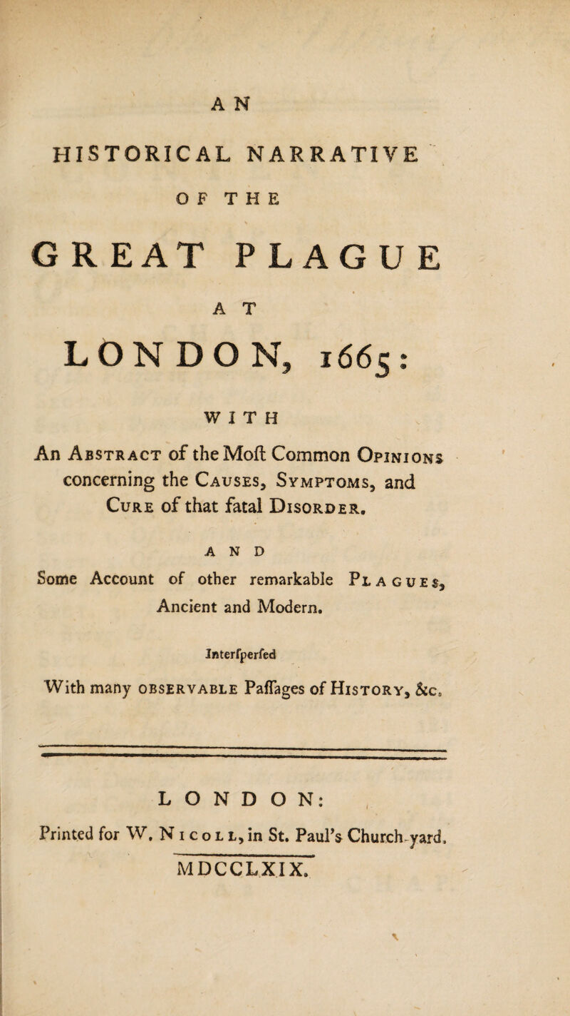 HISTORICAL NARRATIVE OF THE GR EAT PLAGUE A T LON DO N, 1665 : WITH An Abstract of theMoft Common Opinions concerning the Causes, Symptoms, and Cure of that fatal Disorder. AND Some Account of other remarkable Plagues, Ancient and Modern. Interfperfed With many observable PafTages of History, &c5 LONDON: Printed for W, N 1 c o l l, in St. Paul’s Church-yard, MDCCLXIX.