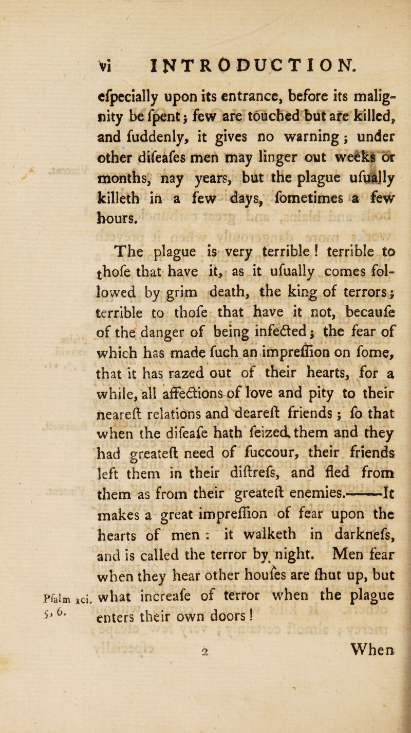 / vi INTRODUCTION. cfpecially upon its entrance, before its malig¬ nity befpent; few are touched but are killed, and fuddenly, it gives no warning; under other difeafes men may linger out weeks or months, nay years, but the plague ufually killeth in a few days, fometimes a few hours. The plague is very terrible ! terrible to thofe that have it, as it ufually comes fol¬ lowed by grim death, the king of terrors; terrible to thofe that have it not, becaufe of the danger of being infedted; the fear of which has made fuch an impreflion on feme, i , that it has razed out of their hearts, for a while, all affe&ions of love and pity to their neareft relations and deareft friends; fo that when the difeafe hath feizeithem and they had greateft need of fuccour, their friends left them in their diftrefs, and fled from them as from their greateft enemies.-It makes a great impreflion of fear upon the hearts of men : it walketh in darknefs, and is called the terror by night. Men fear when they hear other houfes are (hut up, but Haim id. what increafe of terror when the plague 6' enters their own doors! 2 When