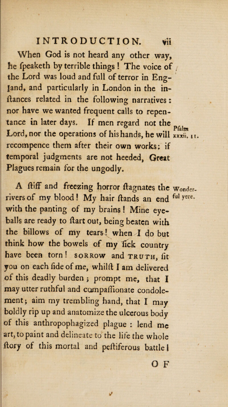 When God is not heard any other way, he fpeaketh by terrible things ! The voice of ; the Lord was loud and full of terror in Eng¬ land, and particularly in London in the in- fiances related in the following narratives: nor have we wanted frequent calls to repen¬ tance in later days. If men regard not the Lord, nor the operations of his hands, he will xxxii. n. recompence them after their own works; if temporal judgments are not heeded, Great Plagues remain for the ungodly. A fliff and freezing horror flagnates the Wonder, rivers of my blood ! My hair (lands an end tul yere‘ with the panting of my brains! Mine eye¬ balls are ready to dart out, being beaten with the billows of my tears! when A do but think how the bowels of my tick country have been torn! sorrow and truth, fit you on each fide of me, whilft I am delivered of this deadly burden j prompt me, that I may utter ruthful and campafiionate condole- ment; aim my trembling hand, that I may boldly rip up and anatomize the ulcerous body of this anthropophagized plague : lend me art, to paint and delineate to the life the whole ftory of this mortal and pefliferous battle I O F I