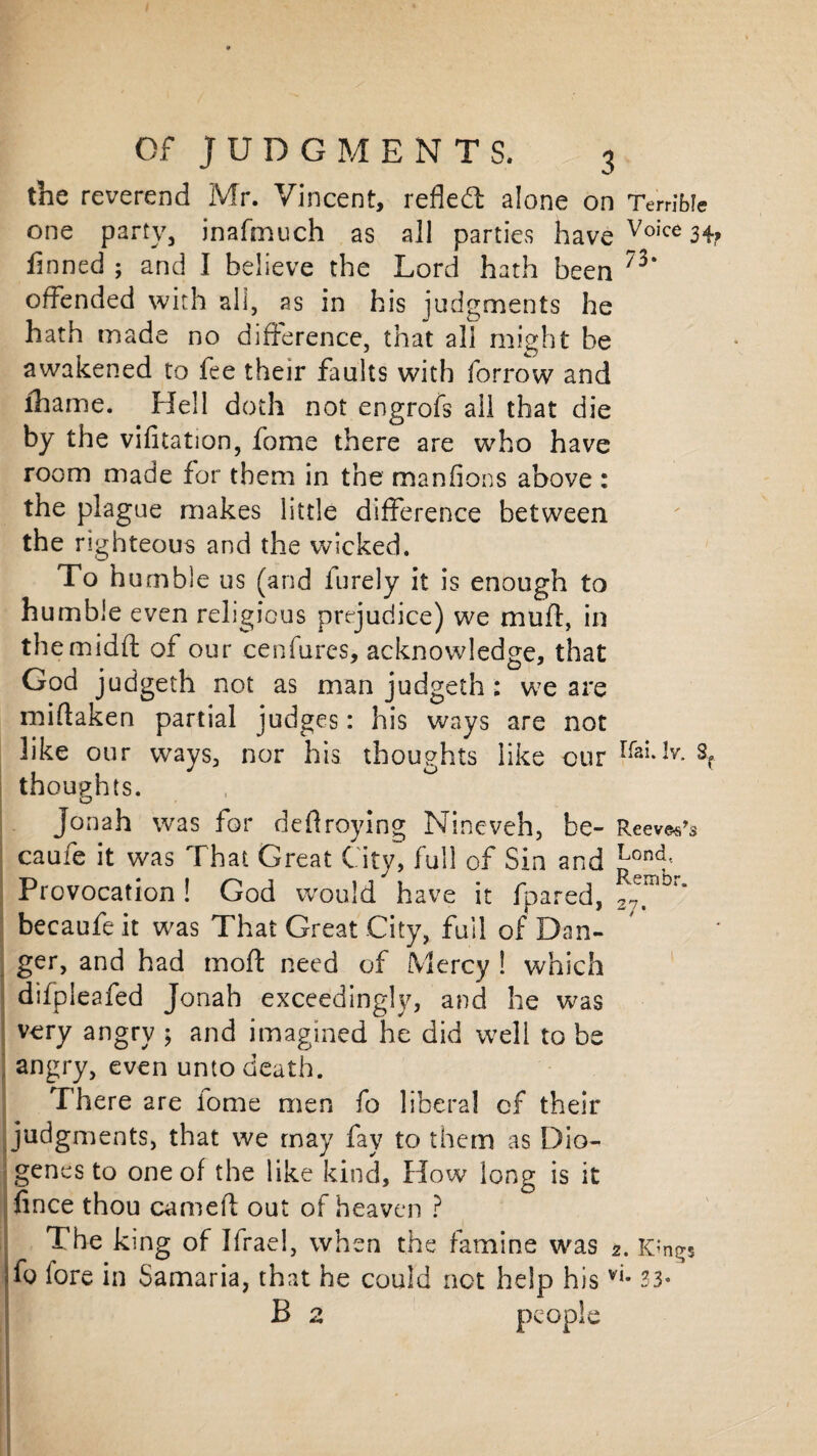 the reverend Mr. Vincent, refled: alone on Terrible one party, inafmuch as all parties have Voice 34? finned ; and I believe the Lord hath been 73‘ offended with all, as in his judgments he hath made no difference, that ali might be awakened to fee their faults with forrow and lhame. Hell doth not engrofs ali that die by the vifitation, fome there are who have room made for them in the manfions above : the plague makes little difference between the righteous and the wicked. To h umble us (and furely it is enough to humble even religious prejudice) we mulf, in themidfl: of our cenfurcs, acknowledge, that God judgeth not as man judgeth: we are miftaken partial judges: his ways are not like our ways, nor his thoughts like cur rfai*Jv-s? thoughts. Jon ah was for deflroying Nineveh, be- ReeveVs caufe it was That Great City, full of Sin and ^ond-; Provocation ! God would have it fpared, MilD“ becaufe it was That Great City, full of Dan¬ ger, and had moft need of Mercy ! which difpleafed Jonah exceedingly, and he was very angry \ and imagined he did well to be angry, even unto death. There are iome men fo liberal of their judgments, that we rnay fay to them as Dio¬ genes to one of the like kind. How long is it fince thou earned out of heaven ? The king of Ifrae!, when the famine was 2. Kings To lore in Samaria, that he could not help his 33* B 2 people