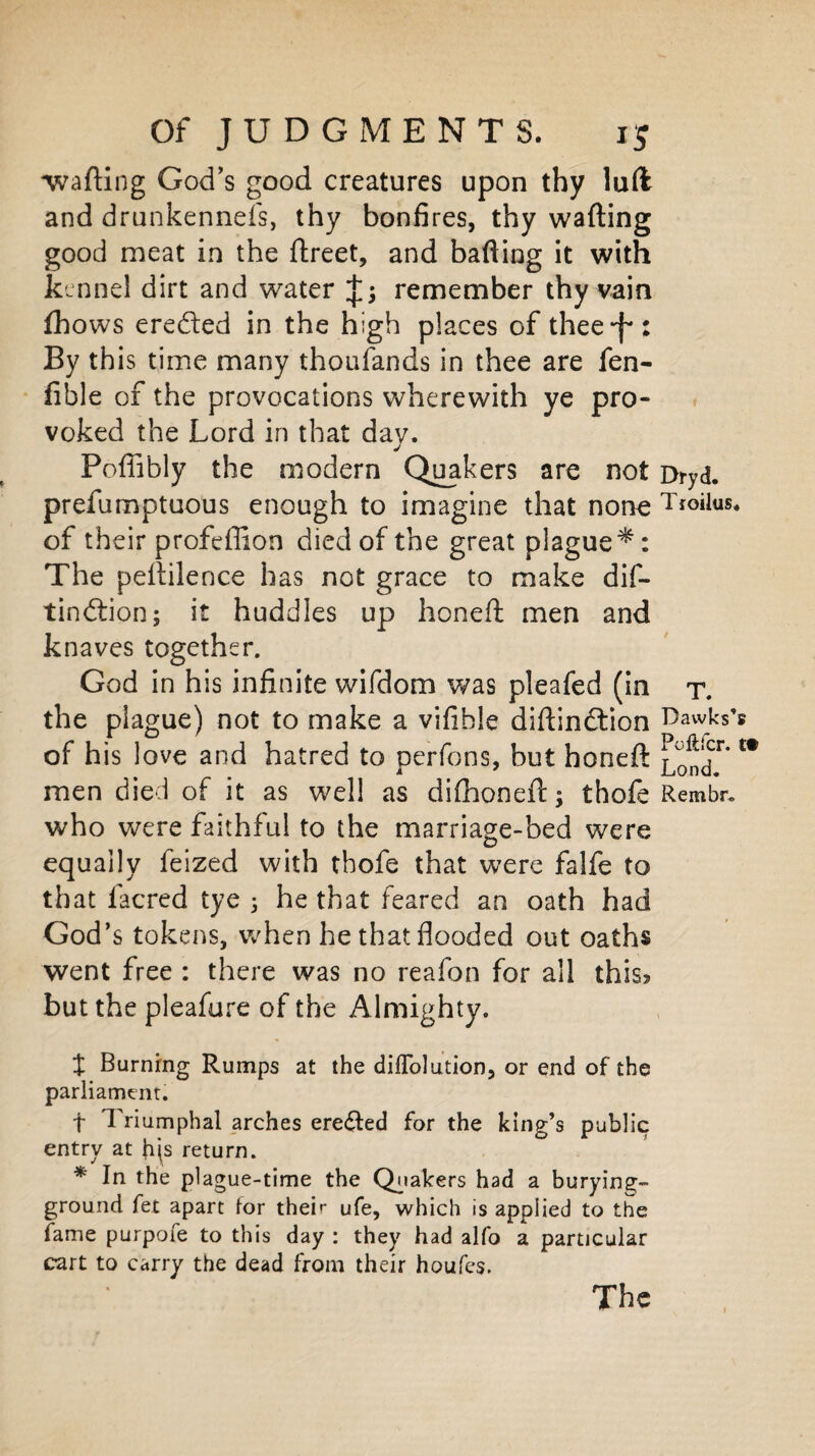 'wafting God’s good creatures upon thy luft and drunkennefs, thy bonfires, thy wafting good meat in the ftreet, and bafting it with kennel dirt and water remember thy vain fhows eredted in the high places of thee-f*: By this time many thoufands in thee are fen- fible of the provocations wherewith ye pro¬ voked the Lord in that dav. j Poflibly the modern Quakers are not Dryd. prefumptuous enough to imagine that none T*°ilus. of their profefiion died of the great plague*: The peftilence has not grace to make dif- tindtion; it huddles up honeft men and knaves together. God in his infinite wifdom was pleafed (in r. the plague) not to make a vifible diftindtion Dawks’s i u ' nr of his love and hatred to perfons, but honeft j^ond*'t# men died of it as well as difhoneft; thofe Rembr. who were faithful to the marriage-bed were equally feized with tbofe that were falfe to that facred tye 3 he that feared an oath had God’s tokens, when hethatfiooded out oaths went free : there was no reafon for all this? but the pleafure of the Almighty. t Burning Rumps at the difTolution, or end of the parliament. + Triumphal arches erected for the king’s public entry at his return. * In the plague-time the Quakers had a burying- ground fet apart for their ufe, which is applied to the fame purpofe to this day : they had alfo a particular cart to carry the dead from their houfes. The