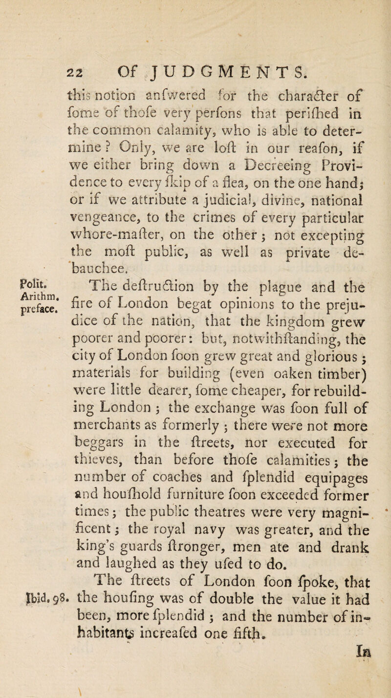 this notion anfwered for the char after of fame of thofe very perfons that periflied in the common calamity, who is able to deter¬ mine ? Only, we are loft in our reafon, if we either bring down a Decreeing Provi¬ dence to every fkip of a flea, on the one hand; or if we attribute a judicial, divine, national vengeance, to the crimes of every particular whore-mafter, on the other; not excepting the moft public, as well as private de¬ bauchee. fotiu The deftru&ion by the plague and the preface* ^re London begat opinions to the preju¬ dice of the nation, that the kingdom grew poorer and poorer: but, notwithstanding, the city of London foon grew great and glorious; materials for building (even oaken timber) were little dearer, fome cheaper, for rebuild¬ ing London ; the exchange was foon full of merchants as formerly ; there were not more beggars in the ftreets, nor executed for thieves, than before thofe calamities; the number of coaches and fplendid equipages and houfhold furniture foon exceeded former times; the public theatres were very magni¬ ficent ; the royal navy was greater, and the king’s guards ftronger, men ate and drank and laughed as they ufed to do. The ftreets of London foon ipoke, that Ibid® 9S. the hoofing was of double the value it had been, more fplendid 3 and the number ofin«» habitant^ inerealed one fifth* ‘ W V » * la