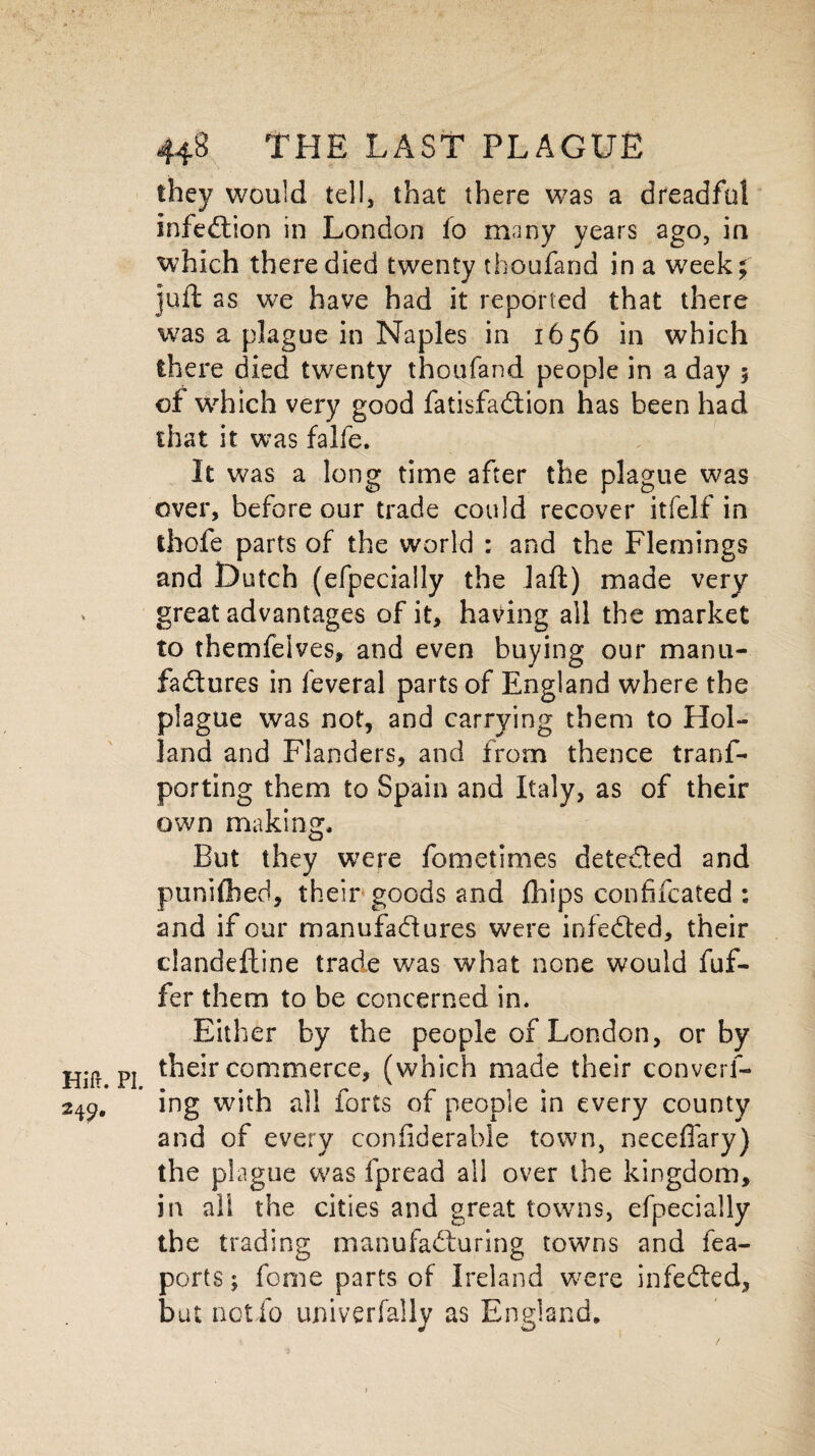 they would tel!, that there was a dreadful infection in London fo many years ago, in which there died twenty thoufand in a week; juft as we have had it reported that there was a plague in Naples in 1656 in which there died twenty thoufand people in a day 5 of which very good fatisfaCtion has been had that it was falfe. It was a long time after the plague was over, before our trade could recover itfelf in tbofe parts of the world : and the Flemings and Dutch (efpecially the Jaffc) made very great advantages of it, having all the market to themfeives, and even buying our manu¬ factures in feveral parts of England where the plague was not, and carrying them to Hol¬ land and Flanders, and from thence trans¬ porting them to Spain and Italy, as of their own making. But they were fometimes detected and puniOied, their goods and fhips confifcated : and if our manufactures were infeCted, their clandeftine trade was what none would fuf- fer them to be concerned in. Either by the people of London, or by their commerce, (which made their convert¬ ing with all forts of people in every county and of every confiderable town, neceffary) the plague was fpread all over the kingdom, in all the cities and great towns, efpecially the trading manufacturing towns and fea- ports; fonie parts of Ireland were infeCted, but actio univerfally as England,