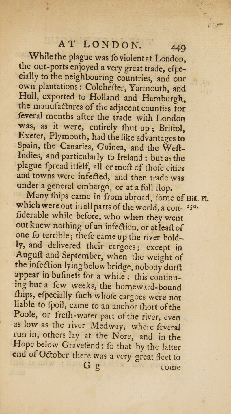 While the plague was To violent at London, the out-ports enjoyed a very great trade, efpe- cially to the neighbouring countries, and our own plantations: Colchefter, Yarmouth, and Hull, exported to Holland and Hamburgh, the manufa&ures of the adjacent counties for feveral months after the trade with London was, as it were, entirely (hut up; Briftol, Exeter, Plymouth, had the like advantages to Spain, the Canaries, Guinea, and the Weft- Indies, and particularly to Ireland : but as the plague fpread itfelf, all or moft of thofe cities and towns were infedfed, and then trade was under a general embargo, or at a full ftop. Many fhips came in from abroad, fome of HiH. which were out in all parts of the world, a con- 25°- fiderable while before, who when they went out knew nothing of an infeaion, or atleaftof one fo terrible; thefe came up the river bold¬ ly, and delivered their cargoes; except in Auguft and September, when the weight of the infection lying below bridge, nobody durft appear in bufinefs for a while : this continu¬ ing but a few weeks, the homeward-bound fhips, eipecially fuch whofe cargoes were not liable to fpoil, came to an anchor Abort of the Poole, or frefti-water part of the river, even as low as the river Medway, where feveral run in, others lay at the Nore, and in the Hope below Gravefend: fo that by the latter end of Odtober there was a very great fleet to G g * come