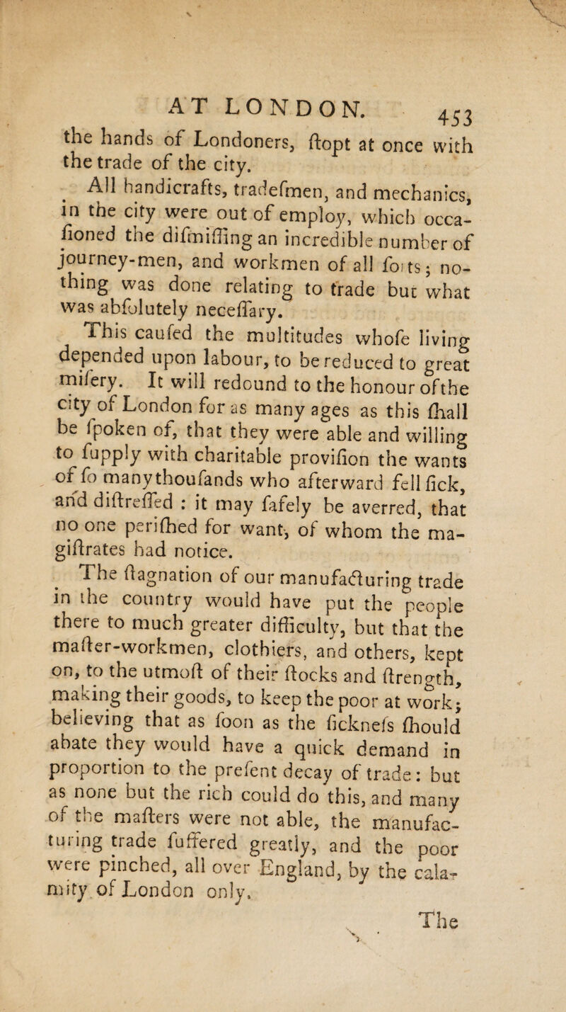 the hands of Londoners, ftopt at once with the trade of the city. All handicrafts, tradefmen, and mechanics, in the city were out of employ, which occa¬ sioned the difmifling an incredible number of journey-men, and workmen of all fo; ts; no¬ thing was done relating to trade bur what was abfolutely neceffary. This caufed the multitudes whofe living depenued upon labour, to be reduced to great mi/ery. It will redound to the honour ofthe city of London for as many ages as this fhall be ipoken of, that they were able and willing to fupply with charitable provifion the wants or fo many thoufands who afterward fell lick, arid didreded : it may fafely be averred, that no one periled for want-, of whom the ma¬ gnates had notice. The dagnation of our manufacturing trade in the country would have put the people there to much greater difficulty, but that the mader-workmen, clothiers, and others, kept on, to the utmoft of their docks and drength, making their goods, to keep the poor at work • believing that as foon as the ficknefs ffiould abate they would have a quick demand in proportion to the prefent decay of trade: but as none but the ricn could do this, and many of the mafters were not able, the manufac¬ turing trade fudered greatly, and the poor w’ere pinched, all over England, by the cala¬ mity of London only. y