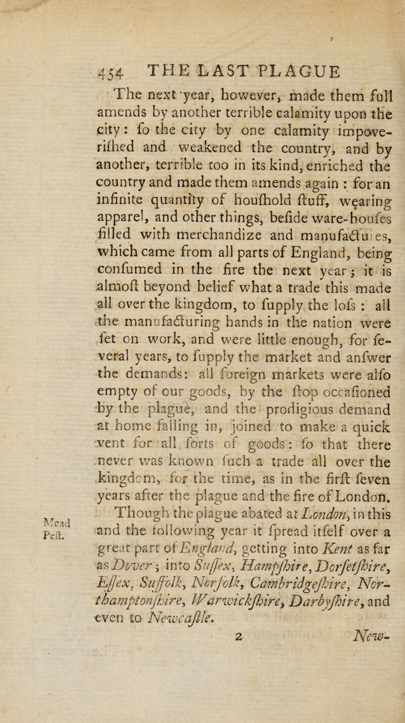 f 454 THE LAST PLAGUE The next year, however, made them full amends by another terrible calamity upon the city: fo the city by one calamity impove- rifiied and weakened the country, and by another, terrible too in its kind, enriched the country and made them amends again : for an infinite quantity of houfhold fluff, wearing apparel, and other things, befide ware-boufes filled with merchandize and manufadures, which came from all parts of England, being confirmed in the fire the next year; it is almofl beyond belief what a trade this made ail over the kingdom, to fupply the iofs : all the manofaduring hands in the nation were fet on work, and were little enough, for fe- veral years, to fupply the market and anfwer the demands: all foreign markets were alfo empty of cur goods, by the flop occafioned by the plague, and the prodigious demand at home failing in, joined to make a quick vent for all forts of goods: fo that there never was known fuch a trade all over the kingdom, for the time, as in the firft feven years after the plague and the fire of London. Though the plague abated al London, in this and the following year it fpread itfelf over a great part o(England, getting into Ke?it as far as Dover •> into Suffex, Hampshire, I)orfetfhire, Ejjex, Suffolk, Norfolk, Cawibridgejhire, Nor¬ thampton fijirey Warwickshire, Darbyjhire, and •even to Newcqfik. 2 New-