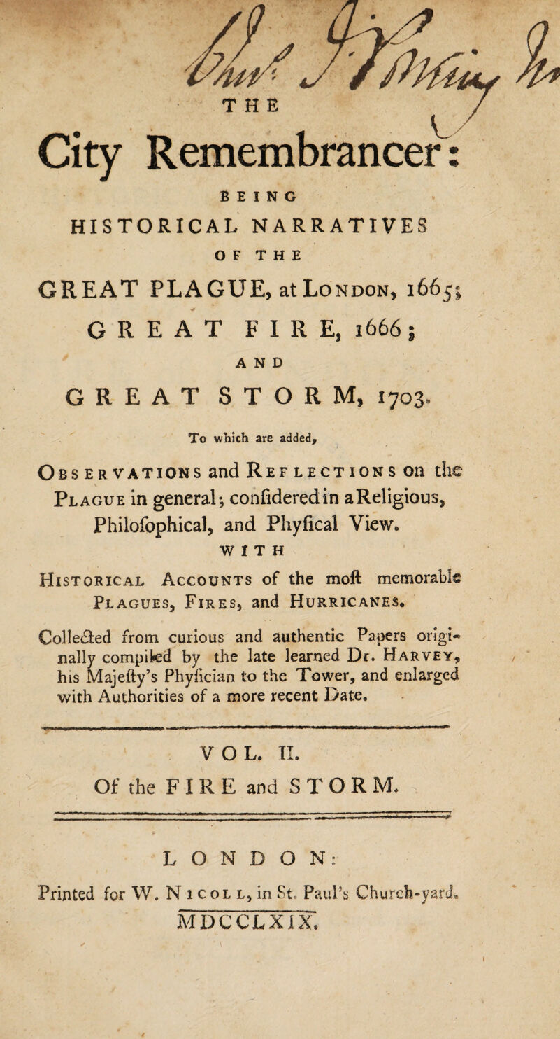 THE City Remembrancer: BEING HISTORICAL NARRATIVES OF THE GREAT PLAGUE, atLoNDON, 1665: GREAT FIRE, 1666 ; AND GREAT STORM, 1703. To which are added. Observations and Ref lections on the Plague in general-, confideredin a Religious, Philofophical, and Phyfical View. WITH Historical Accounts of the moft memorable Plagues, Fires, and Hurricanes. Colle&ed from curious and authentic Papers origi- nally complied by the late learned Dr. Harvey, his Majefty’s Phyfician to the Tower, and enlarged with Authorities of a more recent Date. VOL. II. Of the F I R E and S T O R M. LONDON: Printed for W. N 1 col l, in St. Paul’s Church-yard, MDCCLXfX; 1