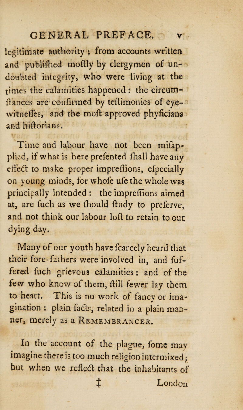 legitimate authority ; from accounts written and published moftly by clergymen of un¬ doubted integrity, who were living at the times the calamities happened : the circum- dances are confirmed by teftimonies of eye-> witneffes, and the mo ft approved phyficiana and hiftorians. Time and labour have not been mifap- plicd, if what is here prefented fhall have any effect to make proper imprefiions, efpecially on young minds, for whofe ufe the whole was principally intended : the imprefiions aimed at, are fuch as we (hould ftudy to preferve, and not think our labour loft to retain to out; dying day. Many of our youth havefcarcely heard that their fore-faihers were involved in, and dif¬ fered fuch grievous calamities: and of the few who know of them, fhill fewer lay them to heart. This is no work of fanev or ima- gination : plain fadts, related in a plain man¬ ner, merely as a Remembrancer. In the account of the plague, fome may imagine there is too much religion intermixed; but when we refledt that the inhabitants of t London