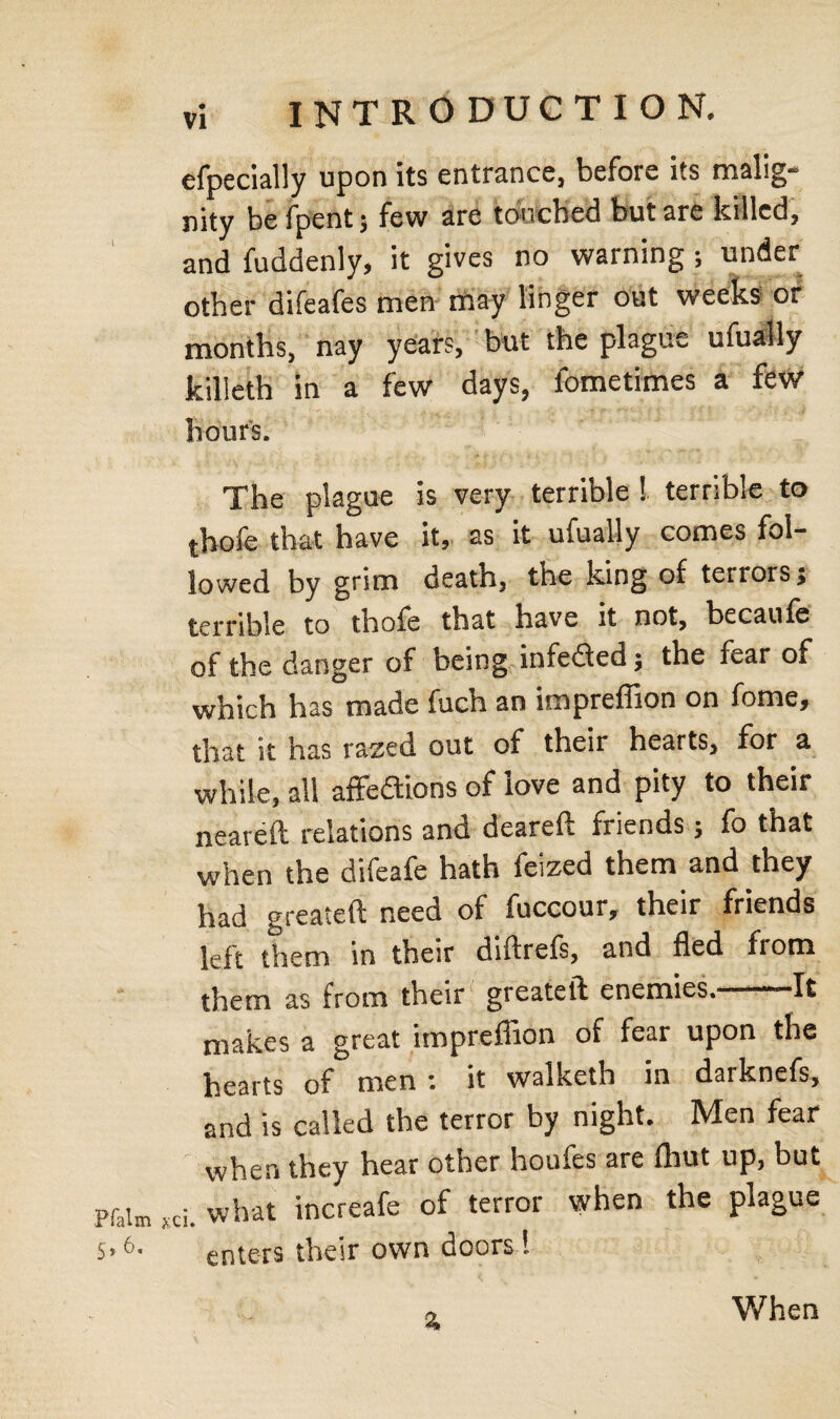 efpecially upon its entrance, before its malig¬ nity befpentj few are touched but are killed, and fuddenly, it gives no warning ; under other difeafes men riiay linger out weeks or months, nay years, but the plague ufually killeth in a few days, fometimes a few hour's. The plague is very terrible 1 terrible to thofe that have it, as it ufually comes fol¬ lowed by grim death, the king of terrors} terrible to thofe that have it not, becaufe of the danger of being infe&ed} the fear of which has made fuch an impreffion on fome, that it has razed out of their hearts, for a while, all affedlions of love and pity to their neareft relations and deareft friends; fo that when the difeafe hath feized them and they had greateft need of fuccour, their friends left them in their diftrefs, and fled from them as from their greateft enemies. It makes a great impreffion of fear upon the hearts of men : it walketh in darknefs, and is called the terror by night. Men fear when they hear other houfes are (hut up, but • what increafe of terror when the plague Vi* enters their own doors l % Wh en