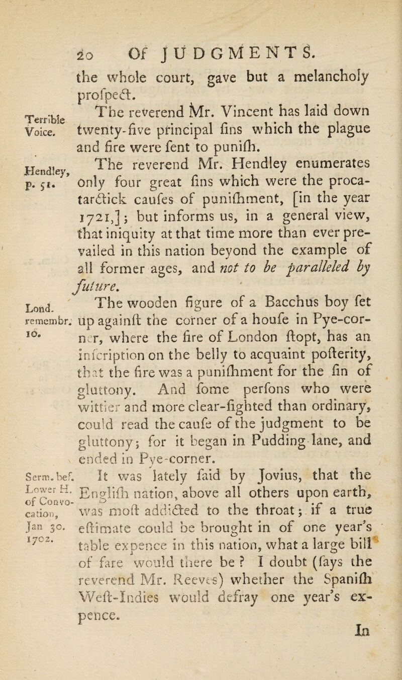 Terrible Voice. Hendley, P* S! * LcmcL remembr, id. Serai. bef. Lower H. of Convo¬ cation, Jan 30. 1702. so Of JUDGMENTS. the whole court, gave but a melancholy profpedL The reverend Mr. Vincent has laid down twenty-five principal fins which the plague and fire were fent to punifh. The reverend Mr. Hendley enumerates only four great fins which were the proca- fardtick caufes of punifhment, [in the year 1721,]$ but informs us, in a general view, that iniquity at that time more than ever pre¬ vailed in this nation beyond the example of a!! former ages* and not to be paralleled by future. The wooden figure of a Bacchus boy fet up againft the corner of a houfe in Pye-cor- ner, where the fire of London ftopt, has an infeription on the belly to acquaint pofterity, that the fire was a punifhment for the fin of gluttony. And feme perfons who were wittier and more clear-fighted than ordinary* could read the caufe of the judgment to be gluttony; for it began in Pudding lane* and ended in Pve-corner. j It was lately faid by jovius, that the Englifh nation, above all others upon earth* was mod addi&ed to the throat; if a true eft?mate could be brought in of one year's table expence In this nation* what a large bill of fare would there be ? I doubt (fays the reverend Mr. Reeves) whether the Spanifli Weft-Indies would defray one year’s ex- pence.