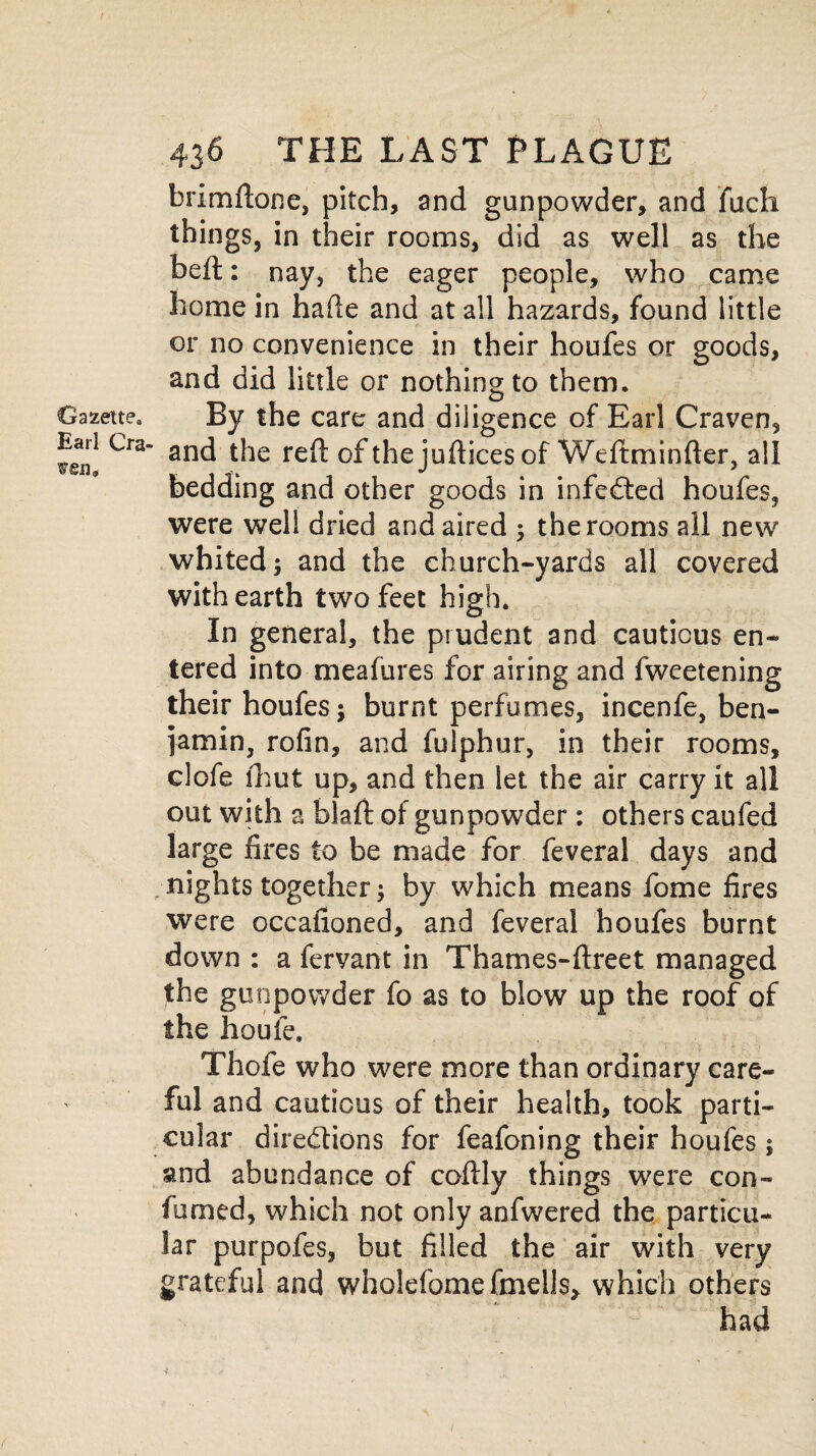 Gazette, Earl Cra¬ ven* 436 THE LAST PLAGUE brimftone, pitch, and gunpowder, and fuch things, in their rooms, did as well as the beft: nay, the eager people, who came home in hade and at all hazards, found little or no convenience in their houfes or goods, and did little or nothing to them. By the care and diligence of Earl Craven, and the reft of thejufticesof Weftminfter, all bedding and other goods in infeCted houfes, were well dried and aired ; the rooms all new whited; and the church-yards all covered with earth two feet high. In general, the prudent and cautious en¬ tered into meafures for airing and fweetening their houfes; burnt perfumes, incenfe, ben¬ jamin, rofin, and fulphur, in their rooms, clofe fhut up, and then let the air carry it all out with a blaft of gunpowder : others caufed large fires to be made for feveral days and nights together; by which means fome fires were occafioned, and feveral houfes burnt down : a fervant in Thames-ftreet managed the gunpowder fo as to blow up the roof of the houfe. Thofe who were more than ordinary care¬ ful and cautious of their health, took parti¬ cular directions for feafoning their houfes; and abundance of coftly things were con- fumed, which not only anfwered the particu¬ lar purpofes, but filled the air with very grateful and wholefome fmells, which others had /